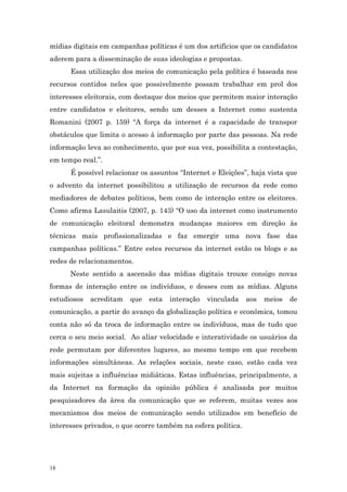 mídias digitais em campanhas políticas é um dos artifícios que os candidatos
aderem para a disseminação de suas ideologias e propostas.
      Essa utilização dos meios de comunicação pela política é baseada nos
recursos contidos neles que possivelmente possam trabalhar em prol dos
interesses eleitorais, com destaque dos meios que permitem maior interação
entre candidatos e eleitores, sendo um desses a Internet como sustenta
Romanini (2007 p. 159) “A força da internet é a capacidade de transpor
obstáculos que limita o acesso à informação por parte das pessoas. Na rede
informação leva ao conhecimento, que por sua vez, possibilita a contestação,
em tempo real.”.
      É possível relacionar os assuntos “Internet e Eleições”, haja vista que
o advento da internet possibilitou a utilização de recursos da rede como
mediadores de debates políticos, bem como de interação entre os eleitores.
Como afirma Lasulaitis (2007, p. 143) “O uso da internet como instrumento
de comunicação eleitoral demonstra mudanças maiores em direção às
técnicas mais profissionalizadas e faz emergir uma nova fase das
campanhas políticas.” Entre estes recursos da internet estão os blogs e as
redes de relacionamentos.
      Neste sentido a ascensão das mídias digitais trouxe consigo novas
formas de interação entre os indivíduos, e desses com as mídias. Alguns
estudiosos   acreditam   que   esta   interação   vinculada    aos   meios   de
comunicação, a partir do avanço da globalização política e econômica, tomou
conta não só da troca de informação entre os indivíduos, mas de tudo que
cerca o seu meio social. Ao aliar velocidade e interatividade os usuários da
rede permutam por diferentes lugares, ao mesmo tempo em que recebem
informações simultâneas. As relações sociais, neste caso, estão cada vez
mais sujeitas a influências midiáticas. Estas influências, principalmente, a
da Internet na formação da opinião pública é analisada por muitos
pesquisadores da àrea da comunicação que se referem, muitas vezes aos
mecanismos dos meios de comunicação sendo utilizados em benefício de
interesses privados, o que ocorre também na esfera política.




18
 