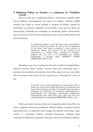 O Marketing Político na Internet e o surgimento do “Candidato
    Virtual”
      Não é de hoje que o marketing político é ferramenta utilizada pelos
atores políticos principalmente em época de eleições. Pinheiro (2008)
mostrou que ainda no século passado a imagem de Getúlio Vargas foi
construída em diversos ambientes da sociedade e por meio de meios de
comunicação, utilizando de estratégias do marketing político desenvolvido
por seu assessor Lourival Fontes. Situações como a apresentada foram e são
possíveis porque


                   O marketing político é uma das áreas mais interessantes
                   dentro do cenário das eleições. É como se fosse os bastidores
                   de um show, onde ficam as maiores e reais estrelas do
                   espetáculo. Dentre este cenário um dos assuntos mais
                   importantes é a atenção para a imagem do candidato,
                   imagem esta que não é só constituída por caráter,
                   honestidade e passado digno (PIMENTA FILHO;
                   GEROLAMO, 2008, p. 94).


      Ressalta-se que com o surgimento da rede mundial de computadores,
diversos recursos foram criados, recursos estes que colaboram para a
promoção dos candidatos de maneira mais eficaz, haja vista que esta mídia
tem um alcance muito maior do que aquelas que a antecederam, uma vez
que


                   A internet ou as novas tecnologias de comunicação, como o
                   Orkut são viáveis como mídia alternativa de campanha, pois
                   soma valor à disputa, mas deve ser pensada junto com toda a
                   estratégia de campanha. É necessário profissionalizar o
                   gerenciamento da campanha contratando profissionais
                   especializados para cada mídia, pois cada uma tem suas
                   particularidades e necessidades (ROMANINI, 2006, p. 10).


      Ponto que merece atenção refere-se à campanha eleitoral nos EUA, na
qual o candidato eleito para presidente, Barack Obama, conseguiu grande
repercussão por ter explorado novos espaços da internet como blogs, redes
sociais e o microblog Twitter, principal ferramenta utilizada pelos
assessores de Obama na campanha. Situação similar tem ocorrido no Brasil,



                                                                              19
 