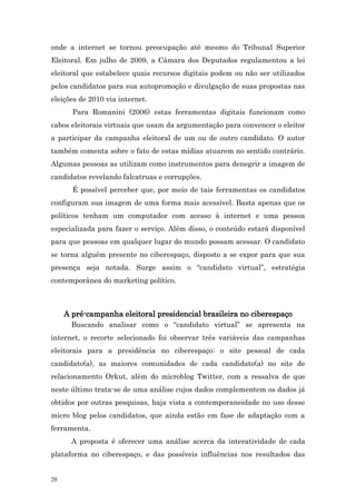 onde a internet se tornou preocupação até mesmo do Tribunal Superior
Eleitoral. Em julho de 2009, a Câmara dos Deputados regulamentou a lei
eleitoral que estabelece quais recursos digitais podem ou não ser utilizados
pelos candidatos para sua autopromoção e divulgação de suas propostas nas
eleições de 2010 via internet.
       Para Romanini (2006) estas ferramentas digitais funcionam como
cabos eleitorais virtuais que usam da argumentação para convencer o eleitor
a participar da campanha eleitoral de um ou de outro candidato. O autor
também comenta sobre o fato de estas mídias atuarem no sentido contrário.
Algumas pessoas as utilizam como instrumentos para denegrir a imagem de
candidatos revelando falcatruas e corrupções.
       É possível perceber que, por meio de tais ferramentas os candidatos
configuram sua imagem de uma forma mais acessível. Basta apenas que os
políticos tenham um computador com acesso à internet e uma pessoa
especializada para fazer o serviço. Além disso, o conteúdo estará disponível
para que pessoas em qualquer lugar do mundo possam acessar. O candidato
se torna alguém presente no ciberespaço, disposto a se expor para que sua
presença seja notada. Surge assim o “candidato virtual”, estratégia
contemporânea do marketing político.



     A pré-campanha eleitoral presidencial brasileira no ciberespaço
       Buscando analisar como o “candidato virtual” se apresenta na
internet, o recorte selecionado foi observar três variáveis das campanhas
eleitorais para a presidência no ciberespaço: o site pessoal de cada
candidato(a), as maiores comunidades de cada candidato(a) no site de
relacionamento Orkut, além do microblog Twitter, com a ressalva de que
neste último trata-se de uma análise cujos dados complementem os dados já
obtidos por outras pesquisas, haja vista a contemporaneidade no uso desse
micro blog pelos candidatos, que ainda estão em fase de adaptação com a
ferramenta.
       A proposta é oferecer uma análise acerca da interatividade de cada
plataforma no ciberespaço, e das possíveis influências nos resultados das


20
 
