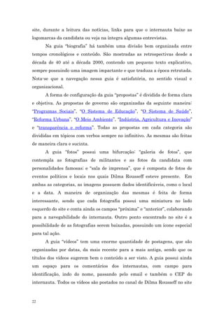 site, durante a leitura das notícias, links para que o internauta baixe as
logomarcas da candidata ou veja na íntegra algumas entrevistas.
      Na guia “biografia” há também uma divisão bem organizada entre
tempos cronológicos e conteúdo. São mostradas as retrospectivas desde a
década de 40 até a década 2000, contendo um pequeno texto explicativo,
sempre possuindo uma imagem impactante e que traduza a época retratada.
Nota-se que a navegação nessa guia é satisfatória, no sentido visual e
organizacional.
      A forma de configuração da guia “propostas” é dividida de forma clara
e objetiva. As propostas de governo são organizadas da seguinte maneira:
“Programas Sociais”, “O Sistema de Educação”, “O Sistema de Saúde”,
“Reforma Urbana”, “O Meio Ambiente”, “Indústria, Agricultura e Inovação”
e “transparência e reforma”. Todas as propostas em cada categoria são
divididas em tópicos com verbos sempre no infinitivo. As mesmas são feitas
de maneira clara e sucinta.
      A guia “fotos” possui uma bifurcação: “galeria de fotos”, que
contempla as fotografias de militantes e as fotos da candidata com
personalidades famosas; e “sala de imprensa”, que é composta de fotos de
eventos políticos e locais nos quais Dilma Rousseff esteve presente. Em
ambas as categorias, as imagens possuem dados identificáveis, como o local
e a data. A maneira de organização das mesmas é feita de forma
interessante, sendo que cada fotografia possui uma miniatura no lado
esquerdo do site e conta ainda os campos “próxima” e “anterior”, colaborando
para a navegabilidade do internauta. Outro ponto encontrado no site é a
possibilidade de as fotografias serem baixadas, possuindo um ícone especial
para tal ação.
      A guia “vídeos” tem uma enorme quantidade de postagens, que são
organizadas por datas, da mais recente para a mais antiga, sendo que os
títulos dos vídeos sugerem bem o conteúdo a ser visto. A guia possui ainda
um espaço para os comentários dos internautas, com campo para
identificação, indo do nome, passando pelo email e também o CEP do
internauta. Todos os vídeos são postados no canal de Dilma Rousseff no site



22
 