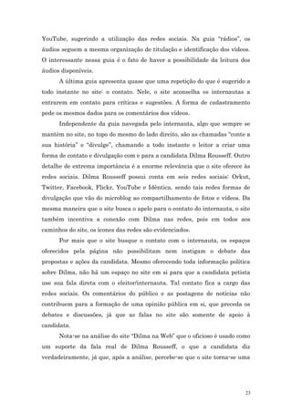 YouTube, sugerindo a utilização das redes sociais. Na guia “rádios”, os
áudios seguem a mesma organização de titulação e identificação dos vídeos.
O interessante nessa guia é o fato de haver a possibilidade da leitura dos
áudios disponíveis.
      A última guia apresenta quase que uma repetição do que é sugerido a
todo instante no site: o contato. Nele, o site aconselha os internautas a
entrarem em contato para críticas e sugestões. A forma de cadastramento
pede os mesmos dados para os comentários dos vídeos.
      Independente da guia navegada pelo internauta, algo que sempre se
mantêm no site, no topo do mesmo do lado direito, são as chamadas “conte a
sua história” e “divulge”, chamando a todo instante o leitor a criar uma
forma de contato e divulgação com e para a candidata Dilma Rousseff. Outro
detalhe de extrema importância é a enorme relevância que o site oferece às
redes sociais. Dilma Rousseff possui conta em seis redes sociais: Orkut,
Twitter, Facebook, Flickr, YouTube e Idêntica, sendo tais redes formas de
divulgação que vão do microblog ao compartilhamento de fotos e vídeos. Da
mesma maneira que o site busca o apelo para o contato do internauta, o site
também incentiva a conexão com Dilma nas redes, pois em todos aos
caminhos do site, os ícones das redes são evidenciados.
      Por mais que o site busque o contato com o internauta, os espaços
oferecidos pela página não possibilitam nem instigam o debate das
propostas e ações da candidata. Mesmo oferecendo toda informação política
sobre Dilma, não há um espaço no site em si para que a candidata petista
use sua fala direta com o eleitor/internauta. Tal contato fica a cargo das
redes sociais. Os comentários do público e as postagens de notícias não
contribuem para a formação de uma opinião pública em si, que preceda os
debates e discussões, já que as falas no site são somente de apoio à
candidata.
      Nota-se na análise do site “Dilma na Web” que o oficioso é usado como
um suporte da fala real de Dilma Rousseff, o que a candidata diz
verdadeiramente, já que, após a análise, percebe-se que o site torna-se uma




                                                                         23
 