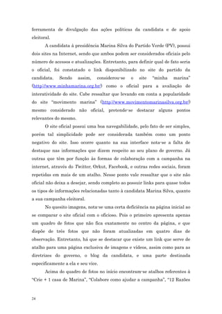 ferramenta de divulgação das ações políticas da candidata e de apoio
eleitoral.
       A candidata à presidência Marina Silva do Partido Verde (PV), possui
dois sites na Internet, sendo que ambos podem ser considerados oficiais pelo
número de acessos e atualizações. Entretanto, para definir qual de fato seria
o oficial, foi constatado o link disponibilizado no site do partido da
candidata.    Sendo    assim,   considerou-se    o   site   “minha   marina”
(http://www.minhamarina.org.br/) como o oficial para a avaliação de
interatividade do site. Cabe ressaltar que levando em conta a popularidade
do site “movimento marina” (http://www.movimentomarinasilva.org.br/)
mesmo considerado não oficial, pretende-se destacar alguns pontos
relevantes do mesmo.
       O site oficial possui uma boa navegabilidade, pelo fato de ser simples,
porém tal simplicidade pode ser considerada também como um ponto
negativo do site. Isso ocorre quanto na sua interface nota-se a falta de
destaque nas informações que dizem respeito ao seu plano de governo. Já
outras que têm por função às formas de colaboração com a campanha na
internet, através do Twitter, Orkut, Facebook, e outras redes sociais, foram
repetidas em mais de um atalho. Nesse ponto vale ressaltar que o site não
oficial não deixa a desejar, sendo completo ao possuir links para quase todos
os tipos de informações relacionadas tanto à candidata Marina Silva, quanto
a sua campanha eleitoral.
       No quesito imagens, nota-se uma certa deficiência na página inicial ao
se comparar o site oficial com o oficioso. Pois o primeiro apresenta apenas
um quadro de fotos que não fica exatamente no centro da página, e que
dispõe de três fotos que não foram atualizadas em quatro dias de
observação. Entretanto, há que se destacar que existe um link que serve de
atalho para uma página exclusiva de imagens e vídeos, assim como para as
diretrizes do governo, o blog da candidata, e uma parte destinada
especificamente a ela e seu vice.
       Acima do quadro de fotos no início encontram-se atalhos referentes à
“Crie + 1 casa de Marina”, “Colabore como ajudar a campanha”, “12 Razões



24
 