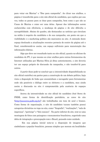 para votar em Marina” e “Doe para campanha”. Ao clicar nos atalhos, a
página é transferida para o site não oficial da candidata, que explica por sua
vez, todos os passos para se doar para campanha, bem como o que são as
Casas de Marina e como ser uma delas. Apesar das informações serem
esclarecidas com eficiência, a mudança de página e de site dificulta a
navegabilidade. Abaixo do quadro, são destacadas as notícias que circulam
na mídia à respeito da candidata e de sua campanha, um ponto em que a
visibilidade e o marketing político são marcantes no site. A extensão deste
espaço destinado a atualizações recentes permeia do centro da página até o
final, considerando-se assim, um espaço suficiente para manutenção das
informações diárias.
      Algo que deve ser ressaltado tanto no site oficial, quanto no oficioso da
candidata do PV, é que mesmo ao criar atalhos para outras ferramentas da
Internet utilizadas por Marina Silva já ditas anteriormente, o site deveria
ter um espaço próprio de discussão da campanha, e não tranferi-lá para
outros.
      A partir disso pode-se concluir que a interatividade disponibilizada no
site oficial contribui em partes para a construção de um debate político, haja
vista a disposição de links que encaminham o navagador para ferramentas
onde são possíveis o diálogo entre os eleitores e a candidata, mas ainda
assim a discussão no site é comprometida pela ausência de espaços
específicos.
      Acerca da interatividade no site oficial do candidato José Serra do
PSDB,     como   forma   de   identificação   partidária,   as   cores   do   site
(http://joseserra.psdb.org.br/) são trabalhadas em tons de azul e branco.
Como forma de organização, o site do candidato tucano também possui
categorias divisórias no topo no site, como: “biografia”, “realizações”, “sala de
imprensa”, “participe” e “fale conosco”. Na parte inferior do site, tem-se uma
montagem de fotos com paisagens e monumentos brasileiros, sugerindo uma
idéia de integração e preocupação com o Brasil, pensado como unidade.
          Em sua página inicial nota-se a disposição de imagens que
simbolizam o popular brasileiro, pessoas simples que moram em localidades



                                                                                25
 