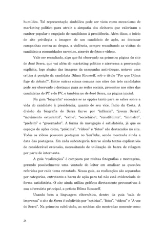 humildes. Tal representação simbólica pode ser vista como mecanismo de
marketing político para atrair a simpatia dos eleitores que valorizam o
caráter popular e engajado de candidatos à presidência. Além disso, o início
de site privilegia a imagem de um candidato de ação, ao destacar
campanhas contra as drogas, a violência, sempre ressaltando as visitas do
candidato a comunidades carentes, através de fotos e vídeos.
      Vale ser ressaltado, algo que foi observado na primeira página do site
de José Serra, que vai além do marketing político e atravessa a provocação
explícita, logo abaixo das imagens da campanha anti-drogas, nota-se uma
crítica à posição da candidata Dilma Rousseff, sob o título “Por que Dilma
foge do debate?”. Entre outras coisas comuns nos sites dos três candidatos
pode ser observado o destaque para as redes sociais, presentes nos sites das
candidatas do PT e do PV, e também no de José Serra, na página inicial.
      Na guia “biografia” encontra-se as opções tanto para se saber sobre a
vida do candidato à presidência, quanto de seu vice, Índio da Costa. A
divisão da biografia de Serra faz-se por “infância”, “jovem Serra”,
“movimento estudantil”, “exílio”, “secretário”, “constituinte”, “ministro”,
“prefeito” e “governador”. A forma de navegação é satisfatória, já que os
espaços de ações como, “próxima”, “vídeos” e “fotos” são destacados no site.
Todos os vídeos possuem postagem no YouTube, sendo mostrada ainda a
data das postagens. Em cada subcategoria têm-se ainda textos explicativos
de considerável extensão, necessitando de utilização da barra de rolagem
por parte do internauta.
      A guia “realizações” é composta por muitas fotografias e montagens,
gerando possivelmente uma vontade do leitor em analisar as questões
referidas por cada tema retratado. Nessa guia, as realizações são separadas
por categorias, entretanto a barra de ação para tal não está evidenciada de
forma satisfatória. O site ainda utiliza gráficos diretamente provocativos à
sua adversária principal, a petista Dilma Rousseff.
      Usando bem a linguagem cibernética, dentro da guia “sala de
imprensa” o site de Serra é subdivido por “notícias”, “fotos”, “vídeos” e “A voz
do Serra”. Na primeira subdivisão, as notícias são mostradas somente como



26
 