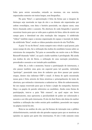 links para serem acessadas, estando as mesmas, em sua maioria,
organizadas somente em textos longos, sem fotografias.
      Na guia “fotos”, a apresentação é feita da forma que a imagem de
destaque seja mostrada no topo do site e as demais são organizadas por
ordem cronológica, com data e horário possuindo, em alguns casos, uma
breve chamada sobre o assunto. Na abertura de cada fotografia é possível
encontrar locais para que se volte para a galeria de fotos, além de existir um
campo para o download em alta resolução das imagens. A subdivisão
“vídeos” também segue a mesma organização de espaço e inserção de dados
da subdivisão “fotos”, sendo os vídeos postados através do site YouTube.
      A guia “A voz do Serra”, tenta cumprir com o título o qual possui, pois
nesse campo do site, há a utilização dos áudios do candidato tucano sobre as
estruturas da campanha. Tal guia se assemelha em muito com a de Dilma
Rousseff chamada “rádio”, na qual o áudio também é privilegiado. Há ainda
nos áudios do site de Serra, a utilização de uma narração jornalística,
precedendo o assunto a ser tratado pelo candidato.
      Além de, a todo o momento, buscar a participação do internauta, o
site possui também uma guia em especial para tal questão, intitulada
“participe”, possuindo uma área de cadastro que deve passar por quatro
etapas, dentre elas informar CEP e email. A forma de apelo encontrada
nessa guia é feita através de fotos atrativas e principalmente do texto de
abertura, que estimula o internauta a cadastrar-se. Além do cadastramento,
há um espaço reservado para que se baixe o jingle da campanha, banners
blog e os papéis de parede referentes ao candidato. Ainda como forma de
participação, tem-se a guia “fale conosco”, na qual segue um breve
cadastramento, mas apresenta a peculiaridade de poder ser selecionado o
assunto a ser dito pelo internauta. O site de José Serra não deixa de exaltar
também a utilização das redes sociais pelo candidato, possuindo um espaço
na página inicial do site.
      Nota-se na análise do site, que há formas de interação com o público
eleitor/internauta, contudo não são gerados espaços para que se mostrem as
opiniões ou apoios por parte dos internautas. O site é tido somente como



                                                                            27
 