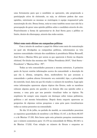 uma ferramenta para que o candidato se apresente, não propiciando a
participação ativa do eleitorado, ou seja, os eleitores podem dar suas
opiniões, entretanto as mesmas se restringem à equipe responsável pela
manutenção do site. Dessa forma, nota-se como também nesse caso não há a
preocupação de gerar uma opinião pública sobre o candidato através do site.
Possivelmente a forma de apresentar-se de José Serra para o público se
limite, dentro do ciberespaço, através das redes sociais.



Orkut como meio oficioso em campanhas políticas
    Com o intuito de analisar o papel do Orkut como meio de comunicação
no qual são divulgadas as campanhas políticas, selecionamos as três
maiores comunidades virtuais dos candidatos à presidência Dilma Rousseff,
José Serra e Marina Silva por serem os que aparecem à frente na disputa
eleitoral. Os títulos das mesmas são: “Dilma Presidenta 2010”, “José Serra -
Presidente” e “Marina Silva - PV”.
      Todas as três comunidades possuem a mesma estrutura. A primeira
parte do layout contém informações acerca da comunidade: a descrição do
que ela é, idioma, categoria, dono, moderadores (os que acessam a
comunidade e podem alterar livremente seu conteúdo), tipo, a privacidade
do conteúdo, local, data em que foi criada e o número de membros. Logo após
estas informações aparecem alguns tópicos dos fóruns, onde os membros
colocam alguma pauta em questão e os demais dão sua opinião sobre a
mesma, e uma guia que nos permite visualizar todos os tópicos. Na
seqüência há sempre uma enquete em destaque sobre temas polêmicos,
políticos e até mesmo brincadeiras. Depois desta enquete aparecem as
perguntas de algumas outras pesquisas e uma guia para visualizarmos
todas as outras presentes na comunidade.
      No dia 10 de julho, no período da manhã, as comunidades possuíam
as seguintes quantidades de membros: a de Dilma 15.147, a de Serra 66.337
e a de Marina 17.193. Seis horas após esta primeira pesquisa constatamos
que o número aumentara para: 15.170 na comunidade de Dilma, 66.346 e a
de Marina 17.232. Com relação ao número de fóruns e enquetes as


28
 