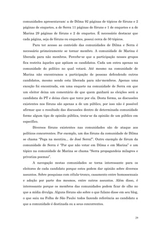 comunidades apresentavam: a de Dilma 92 páginas de tópicos de fóruns e 2
páginas de enquetes, a de Serra 11 páginas de fóruns e 1 de enquetes e a de
Marina 29 páginas de fóruns e 2 de enquetes. É necessário destacar que
cada página, seja de fóruns ou enquetes, possui cerca de 50 tópicos.
      Para ter acesso ao conteúdo das comunidades de Dilma e Serra é
necessário primeiramente se tornar membro. A comunidade de Marina é
liberada para não membros. Percebe-se que a participação nesses grupos
fica restrita àqueles que apóiam os candidatos. Cada um entra apenas na
comunidade do político no qual votará. Até mesmo na comunidade de
Marina não encontramos a participação de pessoas defendendo outros
candidatos, mesmo sendo esta liberada para não-membros. Apenas uma
exceção foi encontrada, em uma enquete na comunidade de Serra em que
um eleitor deixa um comentário de que quem ganhará as eleições será a
candidata do PT e deixa claro que torce por ela. Desta forma, as discussões
existentes nos fóruns são apenas a de um público, por isso não é possível
afirmar que o resultado das discussões dentro de determinada comunidade
forme algum tipo de opinião pública, trata-se da opinião de um público em
específico.
      Diversos fóruns existentes nas comunidades são de ataque aos
políticos concorrentes. Por exemplo, um dos fóruns da comunidade de Dilma
se chama “Pega na mentira... de José Serra!”. Outro exemplo de fórum da
comunidade de Serra é “Por que não votar em Dilma e em Marina” e um
tópico na comunidade de Marina se chama “Serra propagandeia milagres e
privatiza poemas”.
      A navegação nestas comunidades se torna interessante para os
eleitores de cada candidato porque estes podem dar opinião sobre diversos
assuntos. Sobre pesquisas com célula-tronco, casamento entre homossexuais
e adoção por parte dos mesmos, entre outros assuntos. Além disso, é
interessante porque os membros das comunidades podem ficar de olho no
que a mídia divulga. Alguns fóruns são sobre o que fulano disse em seu blog,
o que saiu na Folha de São Paulo; todos fazendo referência ao candidato a
que a comunidade é destinada ou a seus concorrentes.



                                                                          29
 