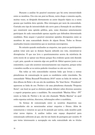 Durante a análise foi possível constatar que há certa interatividade
entre os membros. Um cria um post no fórum, outro chega e comenta aquilo,
muitas vezes, se dirigindo diretamente ao autor daquele tópico ou a outra
pessoa que também dera opinião. Eles interagem por meio da comunidade.
Contudo este tipo de interatividade não serve para a formação de um debate
que construirá uma opinião pública, pois, como dissemos anteriormente
participam de cada comunidade apenas aqueles que defendem determinado
candidato. Nem sequer é possível encontrar opiniões divergentes entre os
membros de uma comunidade dentro de algum fórum. Todos os fóruns
analisados trazem comentários que se mostram convergentes.
      No entanto quando analisadas as enquetes, nas quais os participantes
podem votar sem que os demais fiquem sabendo seu voto, encontram-se
divergências. O que nos leva a questionamentos acerca da existência de
certo receio de se opinar nos fóruns porque fica evidente quem está dizendo
o quê, pois, quando se comenta algo seu perfil do Orkut aparece junto a seu
comentário, o que não acontece necessariamente nas enquetes, porque nelas
o membro escolhe se os outros poderão visualizar ou não seu voto.
      Em todas as três comunidades existem links que levam a outras
plataformas de comunicação às quais os candidatos estão vinculados. Na
comunidade “Dilma Rousseff Presidenta 2010” existe os links do twitter, de
dois álbuns do flickr e de um site da candidata. Na “José Serra - Presidente”
aparecem os links de seu Twitter e de uma plataforma chamada “Proposta
Serra”, um local no qual os eleitores podem debater sobre diversos assuntos
e sugerir propostas para o candidato. Na comunidade “Marina Silva - PV”
existe os links do Twitter e de um site chamado “Minha Marina” no qual
estão expostas notícias, discursos, informações sobre a candidata.
      As formas de comunicação entre os usuários disponíveis nas
comunidades são as mencionadas acima: enquetes e fóruns. Além de
comentarem e votarem no que já foi postado por outros, cada membro pode
criar novos tópicos. A análise indica este espaço disponível para
comunicação suficiente já que, não há um limite de postagens por usuário. O
que torna interessante a navegação em cada comunidade são os títulos



30
 