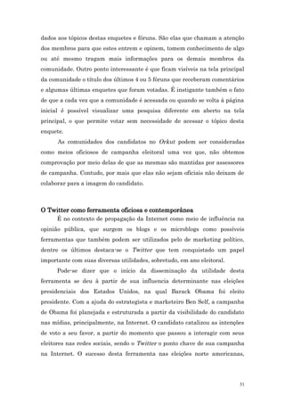 dados aos tópicos destas enquetes e fóruns. São elas que chamam a atenção
dos membros para que estes entrem e opinem, tomem conhecimento de algo
ou até mesmo tragam mais informações para os demais membros da
comunidade. Outro ponto interessante é que ficam visíveis na tela principal
da comunidade o título dos últimos 4 ou 5 fóruns que receberam comentários
e algumas últimas enquetes que foram votadas. É instigante também o fato
de que a cada vez que a comunidade é acessada ou quando se volta à página
inicial é possível visualizar uma pesquisa diferente em aberto na tela
principal, o que permite votar sem necessidade de acessar o tópico desta
enquete.
      As comunidades dos candidatos no Orkut podem ser consideradas
como meios oficiosos de campanha eleitoral uma vez que, não obtemos
comprovação por meio delas de que as mesmas são mantidas por assessores
de campanha. Contudo, por mais que elas não sejam oficiais não deixam de
colaborar para a imagem do candidato.



O Twitter como ferramenta oficiosa e contemporânea
      É no contexto de propagação da Internet como meio de influência na
opinião pública, que surgem os blogs e os microblogs como possíveis
ferramentas que também podem ser utilizados pelo de marketing político,
dentre os últimos destaca-se o Twitter que tem conquistado um papel
importante com suas diversas utilidades, sobretudo, em ano eleitoral.
      Pode-se dizer que o início da disseminação da utilidade desta
ferramenta se deu à partir de sua influencia determinante nas eleições
presidenciais dos Estados Unidos, na qual Barack Obama foi eleito
presidente. Com a ajuda do estrategista e marketeiro Ben Self, a campanha
de Obama foi planejada e estruturada a partir da visibilidade do candidato
nas mídias, principalmente, na Internet. O candidato catalizou as intenções
de voto a seu favor, a partir do momento que passou a interagir com seus
eleitores nas redes sociais, sendo o Twitter o ponto chave de sua campanha
na Internet. O sucesso desta ferramenta nas eleições norte americanas,




                                                                         31
 