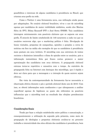 possibilitou o interesse de alguns candidatos à presidência no Brasil, que
criaram seus perfis na rede.
      Como o Twitter é uma ferramenta nova, sua utilização ainda passa
por adapatações. No cenário eleitoral brasileiro, vê-se o uso do microblog
apenas por candidatos de maior visibilidade midiática, sendo eles Marina
Silva do (PV), Dilma Rousseff (PT) e José Serra (PSDB). Tais candidatos
interagem minimamente com possíveis eleitores que os seguem em seus
perfis. É através do limite estabelecido de 140 caracteres a cada vez que os
usuários escrevem algo, que o marketing político é feito. Divulgação de
locais visitados, propostas de campanhas, opiniões e posições a cerca de
notícias em foco na mídia são exemplos do que os candidatos à presidência
mais postam em seus twitters. O microblog com sua estrutura de textos
sucintos e dinâmicos intensifica o clima de opinião entre os usuários, pois a
informação     instantânea   feita   por   frases   curtas   promove   a   maior
aproximação dos candidatos com seus eleitores. A propaganda eleitoral
extensa torna-se repetitiva e cansativa com o tempo. Ao contrário da
propaganda feita na Internet com destaque dos microblogs, que é rápida e
deve ser clara para que a mensagem e a intenção de quem escreve sejam
efetivas.
      Em vista da contemporaneidade da ferramenta faz-se necessária a
observação efetiva durante e pós o período eleitoral deste ano de 2010. Com
isso, se obterá informações mais condizentes e que ultrapassem a análise
superficial apenas de hipóteses as quais são referentes às possíveis
influencias que o microblog terá no resultado das eleições presidenciais
brasileiras.




Considerações finais
      Tendo por base a relação estabelecida entre política e comunicação, e
consequentemente a utilização da segunda pela primeira, como meio de
propagação de ideologias e propostas eleitorais avaliou-se no presente
trabalho a interatividade dos sites oficiais dos candidatos à presidência, bem



32
 