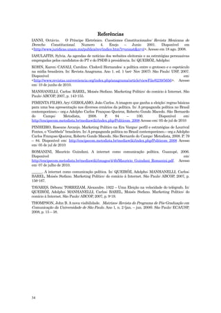 Referências
IANNI, Octávio. O Príncipe Eletrônico. Cuestiones Constitucionales: Revista Mexicana de
Derecho    Constitucional.  Numero      4.    Enejo    –   Junio   2001.    Disponível    em
<http://www.juridicas.unam.mx/publica/rev/indice.htm?r=cconst&n=4>. Acesso em 18 ago. 2008.
IASULAITIS, Sylvia. As agendas de notícias dos websites eleitorais e as estratégias persuasivas
empregadas pelos candidatos do PT e do PSDB à presidência. In: QUEIRÓZ, Adolpho;
KOHN, Karen; CASALI, Caroline. Clodovil Hernandes: a política entre o grotesco e o espetáculo
na mídia brasileira. In: Revista Anagrama. Ano 1. ed. 1 (set- Nov 2007). São Paulo: USP, 2007.
Disponível                                                                                 em:
<http://www.revistas.univerciencia.org/index.php/anagrama/article/viewFile/6239/5656>. Acesso
em: 10 de junho de 2010.
MANHANELLI, Carlos; BAREL, Moisés Stefano. Marketing Político: do comício à Internet. São
Paulo: ABCOP, 2007, p. 143-155.
PIMENTA FILHO, Ary; GEROLAMO, João Carlos. A imagem que ganha a eleição: regras básicas
para uma boa apresentação nos diversos cenários da política. In: A propaganda política no Brasil
contemporâneo.– org.s Adolpho Carlos Françoso Queiroz, Roberto Gondo Macedo. São Bernardo
do      Campo:     Metodista,     2008.     P.    94      –     100.        Disponível      em:
http://encipecom.metodista.br/mediawiki/index.php/Politicom_2008 Acesso em: 05 de jul de 2010
PINHEIRO, Roseane Arcanjo. Marketing Político na Era Vargas: perfil e estratégias de Lourival
Fontes, o “Goebbels” brasileiro. In: A propaganda política no Brasil contemporâneo.– org.s Adolpho
Carlos Françoso Queiroz, Roberto Gondo Macedo. São Bernardo do Campo: Metodista, 2008. P. 79
– 84. Disponível em: http://encipecom.metodista.br/mediawiki/index.php/Politicom_2008 Acesso
em: 05 de jul de 2010
ROMANINI, Maurício Guindani. A internet como comunicação política. Guaxupé, 2006.
Disponível                                                                            em:
http://encipecom.metodista.br/mediawiki/images/4/4b/Mauricio_Guindani_Romanini.pdf. Acesso
em: 07 de julho de 2010.
______. A internet como comunicação política. In: QUEIRÓZ, Adolpho; MANHANELLI, Carlos;
BAREL, Moisés Stefano. Marketing Político: do comício à Internet. São Paulo: ABCOP, 2007, p.
156-167.
TAVARES, Débora; TORREZAM, Alexandre. 1922 – Uma Eleição na velocidade do telégrafo. In:
QUEIRÓZ, Adolpho; MANHANELLI, Carlos; BAREL, Moisés Stefano. Marketing Político: do
comício à Internet. São Paulo: ABCOP, 2007, p. 9-19.
THOMPSON, John B. A nova visibilidade. Matrizes: Revista do Programa de Pós-Graduação em
Comunicação da Universidade de São Paulo. Ano 1, n. 2 (jan. – jun. 2008). São Paulo: ECA/USP,
2008, p. 15 – 38.




34
 