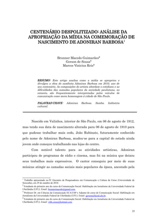 CENTENÁRIO DESPOLITIZADO: ANÁLISE DA
     APROPRIAÇÃO DA MÍDIA NA COMEMORAÇÃO DE
        NASCIMENTO DE ADONIRAN BARBOSA1


                                  Brunner Macedo Guimarães2
                                       Gerson de Sousa3
                                     Marcos Vinicius Reis4



              RESUMO: Este artigo analisa como a mídia se apropriou e
              divulgou a obra do sambista Adoniran Barbosa em 2010, ano de
              seu centenário. As composições do artista abordam o cotidiano e as
              dificuldades das camadas populares da sociedade paulistana, no
              entanto, são frequentemente interpretadas pelos veículos de
              comunicação como mera homenagem à cidade de São Paulo.

              PALAVRAS-CHAVE:              Adoniran       Barbosa.      Samba.       Indústria
              cultural.




        Nascido em Valinhos, interior de São Paulo, em 06 de agosto de 1912,
mas tendo sua data de nascimento alterada para 06 de agosto de 1910 para
que pudesse trabalhar mais cedo, João Rubinato, futuramente conhecido
pelo nome de Adoniran Barbosa, mudou-se para a capital do estado ainda
jovem onde começou trabalhando nas lojas do centro.
        Com notável talento para as atividades artísticas, Adoniran
participou de programas de rádio e cinema, mas foi na música que deixou
seus trabalhos mais expressivos.                     O cantor conseguiu por meio de suas
músicas atingir as camadas sociais mais populares da época, ancorado pela


1
  Trabalho apresentado no IV Encontro de Pesquisadores em Comunicação e Cultura da Uniso (Universidade de
Sorocaba), em 29 de outubro de 2010.
2
  Estudante do primeiro ano do curso de Comunicação Social: Habilitação em Jornalismo da Universidade Federal de
Uberlândia (UFU). Email: brunnermacedo@gmail.com.
3
  Professor Dr. em Ciências da Comunicação ECA/USP e Adjunto do curso de Comunicação Social: Habilitação em
Jornalismo da Universidade Federal de Uberlândia (UFU). Email: gerson@faced.ufu.br.
4
  Estudante do primeiro ano do curso de Comunicação Social: Habilitação em Jornalismo da Universidade Federal de
Uberlândia (UFU). Email: vihh.cious@hotmail.com.


                                                                                                             35
 