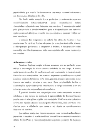 popularidade que o rádio lhe forneceu em um tempo caracterizado como a
era de ouro, nas décadas de 40 e 50.
      São Paulo sofria, naquela época, profundas transformações com seu
desenvolvimento     urbano-industrial.    Essas     transformações     foram
vivenciadas e abordadas por Adoniran em sua obra. O saneamento social
pelo qual passava a cidade contribuía para a marginalização das camadas
mais populares; Adoniran expunha em sua música os dramas vividos por
essa população.
      O cenário das composições do artista vão além dos bairros e ruas
paulistanas. Os cortiços, favelas, situações de precarização da vida urbana,
a miscigenação paulistana, o imigrante, o boêmio, a desigualdade social
escondida nos viés do progresso, todos esses cenários são temas recorrentes
em sua obra.



A obra como crítica
      Adoniran Barbosa compôs músicas marcadas por um profundo senso
crítico e contestação do status quo da sociedade de seu tempo. A crítica
social presente na obra do sambista pode ser considerada o elemento mais
forte das suas composições. Ao procurar expressar o cotidiano na capital
paulista, o compositor mescla certa nostalgia com situações pitorescas, o que
fornece um caráter peculiar a sua obra. Essa peculiaridade facilita a
assimilação e a popularização de suas músicas e atinge facilmente, e em um
primeiro momento, as camadas mais populares.
      É possível perceber nas composições uma crítica embasada em fatos
cotidianos e um caráter de denúncia à agressividade do desenvolvimento
paulistano e à disciplina exigida pela sociedade. Verifica-se que Adoniran
aborda não apenas a luta do cidadão pela sobrevivência, mas aborda os seus
direitos para a cidadania, que passa a ser objeto de questionamento
implícito em sua obra.
      Sua música partiu das classes populares e era escutada pelas classes
populares. A questão é: se ela manifesta uma crítica ao desenvolvimento da
cidade de São Paulo e suas conseqüências negativas ao sujeito da chamada


36
 
