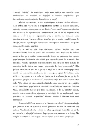 “camada inferior” da sociedade, pode essa crítica ser também uma
manifestação     de   aversão      ou   negação   às   classes   “superiores”   que
impulsionam a modernização do ambiente urbano?
      A busca pela resposta a essa questão pode suscitar análises diversas.
Essa crítica era constituída e compartilhada dentro das classes populares,
mas não em um processo em que as classes “superiores” tomam contato com
tais críticas e dialogam direta e abertamente com os outros segmentos da
sociedade. É como se, aparentemente, a crítica se tornasse uma
manifestação restrita ao ambiente popular, sem grandes possibilidades de
atingir, em sua significação, aqueles que são capazes de modificar o aspecto
social que fez surgir a crítica.
      Se     a   aversão   ao      desenvolvimento     urbano    implica   em   um
questionamento sobre as elites, então abrem-se duas hipóteses de análise
neste artigo: ou a crítica estaria contida dentro do ambiente das classes
populares por deliberada vontade ou por impossibilidade de expressão das
mesmas; ou seria ignorada conscientemente pela elite em uma atitude de
manutenção de status e/ou poder, num gesto de “auto-preservação”. Não
parece haver muito sentido – primeira hipótese - em as classes populares
manterem suas críticas confinadas ao seu próprio espaço de vivência. Uma
crítica existe como a expressão do desejo de transformação por parte de
pessoas ou grupos, a manifestação sobre como algo deve ser ou deveria ter
sido. Além disso, no caso específico tratado aqui, observa-se que a crítica
social das classes populares se manifesta na música de Adoniran Barbosa
(mas, obviamente, não só por meio da música e de tal artista). Assim,
conclui-se que essa crítica alcançava a sociedade de um modo geral e que,
portanto, as classes “superiores” tinham acesso e contato com esse
manifesto.
      A segunda hipótese se mostra muito mais provável: há uma tendência
por parte da elite em ignorar a crítica presente na obra de Adoniran. Na
música “Saudosa Maloca”, pode-se perceber a presença do conflito da perda
da moradia, o “despejo” em nome do progresso que avassalava a cidade. Na
canção encontramos uma espécie de resistência à “ordem do progresso”.



                                                                                 37
 
