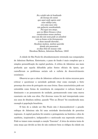 Se o sinhô não tá lembrado
                             dá licença de contá
                          que aqui onde agora está
                              esse edifiço arto,
                             era uma casa véia
                         um palacete assobradado.
                             Foi aqui seu moço,
                         que eu Mato Grosso e Joca
                        construímos nossa maloca,
                    mas um dia nós nem pode se alembrá
                       veio os home co'ás ferramenta
                          o dono mandô derrubá...
                     Saudosa maloca, maloca querida
                            donde nós passemos
                        os dias feliz de nossas vida
                 (Saudosa Maloca, Adoniran Barbosa, 1955)

      A cidade de São Paulo foi abundantemente retratada nas composições
de Adoniran Barbosa. Entretanto, o pano de fundo é mais complexo que a
simples personificação da capital paulista. A crítica de Adoniran soa mais
profunda que aquela difundida pelas fontes oficiais da época, que
camuflavam os problemas sociais sob a euforia do desenvolvimento
econômico.
      Observa-se que a obra de Adoniran utilizou-se de vários recursos para
criticar e questionar a sociedade podendo citar como exemplo a forte
presença dos erros de português em suas letras. Essa característica pode ser
entendida como forma de resistência do compositor à cultura formal e
dominante e ao pensamento de unidade, permanecendo como uma marca
constante em toda sua obra. Por diversas vezes foi mal interpretada como
nos anos de ditadura militar, quando “Tiro ao Álvaro” foi considerada mau
exemplo à população brasileira.
      O fato de a cidade ser São Paulo não é desconsiderável: o grande
enfoque de Adoniran não foi uma sociedade desvinculada de preceitos
regionais. A capital paulista foi cenário e protagonista na história e obra do
sambista, inspirando-o, indignando-o e motivando sua expressão artística.
Pode-se tomar como exemplo a canção “Iracema”. A letra da música trata de
uma moça que devido ao fato de não conhecer bem os códigos da cidade em


38
 