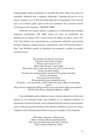 modernização, morre atropelada na Avenida São João. Sobre esta obra em
específico Adoniran deu a seguinte declaração: “Iracema foi que eu vi no
jornal. cuitada, eu vi. E não foi na São João, foi na Consolação. foi no dia em
que eu li a notícia...falei, aqui vai dar um sambinha. foi o primeiro samba
errado que eu fiz. Iracema...” (MATOS, 2008).
      Adoniran não criticou apenas o progresso e o sofrimento das camadas
populares paulistanas. Em 1966, tendo em vista as tendências que
dominavam as rádios, a TV e eram sucesso de público na época, como o “iê-
iê-iê” dos artistas que representavam o movimento conhecido como Jovem
Guarda, Adoniran compôs músicas sintomáticas como “Já Fui Uma Brasa”,
que é um desabafo quanto ao abandono que passava o samba no cenário
musical no país.


                     Eu também um dia fui uma brasa
                       E acendi muita lenha no fogão
                         E hoje o que é que eu sou?
                      Quem sabe de mim é meu violão
        Mas lembro que o rádio que hoje toca iê-iê-iê o dia inteiro,
                           Tocava saudosa maloca
       Eu gosto dos meninos destes tal de iê-iê-iê, porque com eles,
                            Canta a voz do povo
                         E eu que já fui uma brasa,
                    Se assoprarem posso acender de novo
  É negrão... eu ia passando, o broto olhou pra mim e disse: é uma cinza,
                                   mora?
Sim, mas se assoprarem debaixo desta cinza tem muita lenha pra queimar...
               (Já Fui Uma Brasa, Adoniran Barbosa, 1966)


      Esta abordagem pode evidenciar como o artista manteve-se crítico não
apenas ao seu contexto social, mas também ao seu contexto artístico. O
movimento da Jovem Guarda, muito influenciado pela música internacional,
como o rock do quarteto britânico The Beatles, também se ateve em várias
canções a citar elementos paulistanos como, por exemplo, a Rua Augusta.


                       Subi a Rua Augusta a 120 por hora
                     Botei a turma toda do passeio pra fora
                   Fiz curva em duas rodas sem usar a buzina
                         Parei a quatro dedos da vitrine


                                                                             39
 