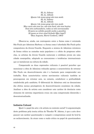 Hi, hi, Johnny
                               Hi, hi, Alfredo
                  Quem é da nossa gang não tem medo
                               Hi, hi, Johnny
                               Hi, hi, Alfredo
                  Quem é da nossa gang não tem medo
           Meu carro não tem luz, não tem farol, não tem buzina
            Tem três carburadores, todos os três envenenados
               Só para na subida quando acaba a gasolina
                Só passo se tiver sinal fechado (Que legal!)
                   (Rua Augusta, Hervé Cordovil, 1964)

      Observa-se, ainda, um contraponto entre a forma como é retratada
São Paulo por Adoniran Barbosa e a forma como é abordada São Paulo pelos
compositores da Jovem Guarda. Enquanto a música de Adoniran retratava
de forma crítica as camadas mais populares e o efeito do progresso sobre
elas, os artistas da Jovem Guarda cantavam o cotidiano jovem em uma
cidade cosmopolita, adaptado ao consumismo e tendências internacionais
que se instalavam na cultura da cidade.
      Comparando as duas expressões culturais é possível perceber que
mencionar a obra de Adoniran reduzida apenas a característica de retratar
São Paulo em desenvolvimento não é o bastante para compreender seu
trabalho. Essa característica outros movimentos culturais também se
preocuparam em retratar sem, no entanto, estabelecer a profundidade
estabelecida pelo sambista. O diferencial de Adoniran está no denuncismo
dos efeitos menos prestigiáveis do desenvolvimento econômico da cidade.
Analisar a obra do artista sem considerar este caráter de denúncia como
elemento de extrema importância evoca em uma compreensão distorcida e
descontextualizada.



Indústria Cultural
      Qual é o papel da arte e do artista no contexto social? A argumentação
deste problema pela teoria crítica de Theodor W. Adorno, é que a arte deve
possuir um caráter questionador e cumprir o compromisso social de levá-la
ao esclarecimento. Ao atuar como a razão crítica no papel de questionadora



40
 