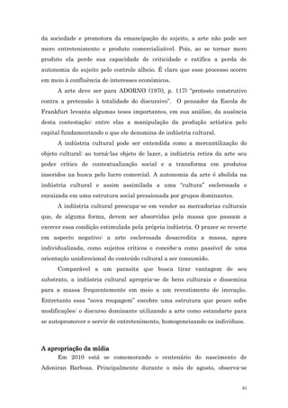 da sociedade e promotora da emancipação do sujeito, a arte não pode ser
mero entretenimento e produto comercializável. Pois, ao se tornar mero
produto ela perde sua capacidade de criticidade e ratifica a perda de
autonomia do sujeito pelo controle alheio. É claro que esse processo ocorre
em meio à confluência de interesses econômicos.
      A arte deve ser para ADORNO (1970, p. 117) “protesto construtivo
contra a pretensão à totalidade do discursivo”. O pensador da Escola de
Frankfurt levanta algumas teses importantes, em sua análise, da ausência
desta contestação: entre elas a manipulação da produção artística pelo
capital fundamentando o que ele denomina de indústria cultural.
      A indústria cultural pode ser entendida como a mercantilização do
objeto cultural: ao torná-las objeto de lazer, a indústria retira da arte seu
poder crítico de contextualização social e a transforma em produtos
inseridos na busca pelo lucro comercial. A autonomia da arte é abolida na
indústria cultural e assim assimilada a uma “cultura” esclerosada e
enraizada em uma estrutura social pressionada por grupos dominantes.
      A indústria cultural preocupa-se em vender as mercadorias culturais
que, de alguma forma, devem ser absorvidas pela massa que passam a
exercer essa condição estimulada pela própria indústria. O prazer se reverte
em aspecto negativo: a arte esclerosada desacredita a massa, agora
individualizada, como sujeitos críticos e concebe-a como passível de uma
orientação unidirecional do conteúdo cultural a ser consumido.
      Comparável a um parasita que busca tirar vantagem de seu
substrato, a indústria cultural apropria-se de bens culturais e dissemina
para a massa frequentemente em meio a um revestimento de inovação.
Entretanto essa “nova roupagem” encobre uma estrutura que pouco sofre
modificações: o discurso dominante utilizando a arte como estandarte para
se autopromover e servir de entretenimento, homogeneizando os indivíduos.



A apropriação da mídia
      Em 2010 está se comemorando o centenário do nascimento de
Adoniran Barbosa. Principalmente durante o mês de agosto, observa-se


                                                                           41
 
