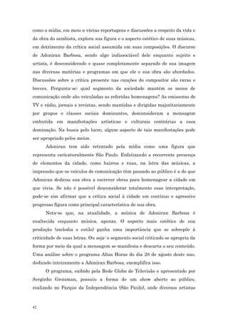 como a mídia, em meio a várias reportagens e discussões a respeito da vida e
da obra do sambista, explora sua figura e o aspecto estético de suas músicas,
em detrimento da crítica social assumida em suas composições. O discurso
de Adoniran Barbosa, sendo algo indissociável dele enquanto sujeito e
artista, é desconsiderado e quase completamente separado de sua imagem
nas diversas matérias e programas em que ele e sua obra são abordados.
Discussões sobre a crítica presente nas canções do compositor são raras e
breves. Pergunta-se: qual segmento da sociedade mantém os meios de
comunicação onde são veiculadas as referidas homenagens? As emissoras de
TV e rádio, jornais e revistas, sendo mantidas e dirigidas majoritariamente
por grupos e classes sociais dominantes, desconsideram a mensagem
embutida em manifestações artísticas e culturais contrárias a essa
dominação. Na busca pelo lucro, algum aspecto de tais manifestações pode
ser apropriado pelos meios.
      Adoniran tem sido retratado pela mídia como uma figura que
representa caricaturalmente São Paulo. Enfatizando a recorrente presença
de elementos da cidade, como bairros e ruas, na letra das músicas, a
impressão que os veículos de comunicação têm passado ao público é a de que
Adoniran dedicou sua obra a escrever obras para homenagear a cidade em
que vivia. Se não é possível desconsiderar totalmente essa interpretação,
pode-se sim afirmar que a crítica social à cidade em contínuo e agressivo
progresso figura como principal característica de sua obra.
      Nota-se que, na atualidade, a música de Adoniran Barbosa é
enaltecida enquanto música, apenas. O aspecto mais estético de sua
produção (melodia e estilo) ganha uma importância que se sobrepõe à
criticidade de suas letras. Ou seja: o segmento social criticado se apropria da
forma por meio da qual a mensagem se manifesta e descarta o seu conteúdo.
Uma análise sobre o programa Altas Horas do dia 28 de agosto deste ano,
dedicado inteiramente a Adoniran Barbosa, exemplifica isso.
      O programa, exibido pela Rede Globo de Televisão e apresentado por
Serginho Groisman, possuiu a forma de um show aberto ao público,
realizado no Parque da Independência (São Paulo), onde diversos artistas



42
 