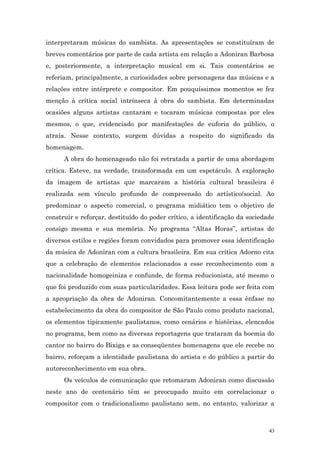 interpretaram músicas do sambista. As apresentações se constituíram de
breves comentários por parte de cada artista em relação a Adoniran Barbosa
e, posteriormente, a interpretação musical em si. Tais comentários se
referiam, principalmente, a curiosidades sobre personagens das músicas e a
relações entre intérprete e compositor. Em pouquíssimos momentos se fez
menção à crítica social intrínseca à obra do sambista. Em determinadas
ocasiões alguns artistas cantaram e tocaram músicas compostas por eles
mesmos, o que, evidenciado por manifestações de euforia do público, o
atraía. Nesse contexto, surgem dúvidas a respeito do significado da
homenagem.
      A obra do homenageado não foi retratada a partir de uma abordagem
crítica. Esteve, na verdade, transformada em um espetáculo. A exploração
da imagem de artistas que marcaram a história cultural brasileira é
realizada sem vínculo profundo de compreensão do artístico/social. Ao
predominar o aspecto comercial, o programa midiático tem o objetivo de
construir e reforçar, destituído do poder crítico, a identificação da sociedade
consigo mesma e sua memória. No programa “Altas Horas”, artistas de
diversos estilos e regiões foram convidados para promover essa identificação
da música de Adoniran com a cultura brasileira. Em sua crítica Adorno cita
que a celebração de elementos relacionados a esse reconhecimento com a
nacionalidade homogeiniza e confunde, de forma reducionista, até mesmo o
que foi produzido com suas particularidades. Essa leitura pode ser feita com
a apropriação da obra de Adoniran. Concomitantemente a essa ênfase no
estabelecimento da obra do compositor de São Paulo como produto nacional,
os elementos tipicamente paulistanos, como cenários e histórias, elencados
no programa, bem como as diversas reportagens que trataram da boemia do
cantor no bairro do Bixiga e as conseqüentes homenagens que ele recebe no
bairro, reforçam a identidade paulistana do artista e do público a partir do
autoreconhecimento em sua obra.
      Os veículos de comunicação que retomaram Adoniran como discussão
neste ano de centenário têm se preocupado muito em correlacionar o
compositor com o tradicionalismo paulistano sem, no entanto, valorizar a



                                                                             43
 