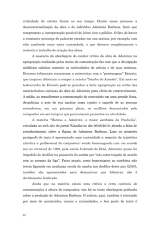 criticidade do artista frente ao seu tempo. Ocorre nesse processo a
descontextualização da obra e do indivíduo Adoniran Barbosa, fator que
compromete a interpretação possível do leitor e/ou o público. O fato de haver
a constante presença de palavras erradas em sua música, por exemplo, tem
sido analisado como mera curiosidade, o que distorce completamente o
contexto e trabalho de criação das obras.
      A ausência da abordagem do caráter crítico da obra de Adoniran na
apropriação realizada pelos meios de comunicação faz com que a divulgação
midiática enfatize somente as curiosidades do artista e de suas músicas.
Diversos telejornais recorreram a entrevistas com o “personagem” Ernesto,
que inspirou Adoniran a compor a música “Samba do Arnesto”. Em meio ao
testemunho de Ernesto pode-se perceber a forte apropriação na mídia das
características curiosas da obra de Adoniran para efeito de entretenimento.
A mídia, ao transformar a comemoração do centenário em uma grande festa,
despolitiza a arte de seu caráter como sujeito e impede de as pessoas
entenderem, em um primeiro plano, os conflitos denunciados pelo
compositor em seu tempo e que permanecem presentes na atualidade.
      A matéria “Honras a Adoniran, o maior sambista da Paulicéia”,
veiculada no web site do jornal Estadão no dia 06/08/2010, aborda a falta de
reconhecimento sobre a figura de Adoniran Barbosa. Logo no primeiro
parágrafo do texto é apresentada uma curiosidade a respeito da trajetória
artística e profissional do compositor: sendo homenageado com um enredo
seu no carnaval de 1982, pela escola Colorado do Brás, Adoniran quase foi
impedido de desfilar na passarela do samba por “não estar trajado de acordo
com as normas da liga”. Fatos atuais, como homenagens ao sambista não
terem figurado em nenhuma escola de samba nos desfiles deste ano (2010),
também    são   apresentados   para   demonstrar    que   Adoniran    não   é
devidamente lembrado.
      Ainda que na matéria exista uma crítica a certa carência de
comemorações à altura do compositor, não há no texto abordagem profunda
sobre a produção de Adoniran Barbosa. O artista, aqui, também é retratado
por meio de acontecidos, causos e curiosidades, e boa parte do texto é



44
 