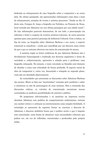 dedicada ao relançamento de uma biografia sobre o compositor e ao autor
dela. No ultimo parágrafo, são apresentadas informações como data e local
do relançamento, atrações do evento e artistas presentes: ‘‘Ainda no dia 13
deste mês, Campos Jr. lança a biografia em Valinhos, na Pizzaria da Nona,
local visitado por Adoniran em sua última passagem por sua cidade natal.’’.
Se tais informações parecem demonstrar, de um lado, a preocupação em
informar o leitor a respeito de eventos artístico-culturais, de outro parecem
apontar para uma possível presença da Indústria Cultural. Com a ênfase, ao
fim do texto, na biografia sobre Adoniran Barbosa e seu autor, o aspecto
comercial se manifesta – ainda que camuflado por um discurso mais crítico
do que o que se costuma observar nos meios de comunicação de massa.
      A matéria expõe ao leitor evidências de que Adoniran Barbosa não é
devidamente homenageado e lembrado nos diversos segmentos e áreas da
sociedade e, subjetivamente, apresenta a solução para o problema: uma
biografia relançada. No entanto, o texto veiculado no Estadão está distante
de abordar o tema com criticidade de forma profunda. O aspecto social da
obra do compositor é, outra vez, descartado e relegado ao segundo plano,
visto não ser abordado objetivamente.
      As curiosidades que permeiam as discussões sobre Adoniran Barbosa
são muitas. Muito se fala nas “mentirinhas” contadas pelo sambista e sobre
a existência ou não de personagens de suas músicas. Sem a retomada das
discussões   críticas,   os   veículos   de   comunicação   encontram   nessas
curiosidades as melhores possibilidades de entreter o público.
      Os programas televisionados e as matérias na imprensa escrita
abordam Adoniran com padrões de comportamento conformistas, retiram
seu caráter critico e o utilizam no entretenimento como simples futilidade. A
estratégia se apresenta da seguinte forma: ao suavizar o discurso de
Adoniran, o discurso midiático busca que o publico aceite o que é imposto
sem contestação, como forma de abastecer suas necessidades culturais que
podem ser, em vez de refletidas, encontradas e produzidas pela própria
mídia.




                                                                            45
 