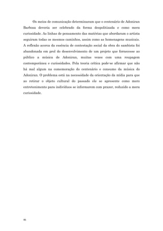 Os meios de comunicação determinaram que o centenário de Adoniran
Barbosa deveria ser celebrado da forma despolitizada e como mera
curiosidade. As linhas de pensamento das matérias que abordaram o artista
seguiram todas os mesmos caminhos, assim como as homenagens musicais.
A reflexão acerca da essência de contestação social da obra do sambista foi
abandonada em prol do desenvolvimento de um projeto que fornecesse ao
público a música de Adoniran, muitas vezes com uma roupagem
contemporânea e curiosidades. Pela teoria crítica pode-se afirmar que não
há mal algum na comemoração do centenário e consumo da música do
Adoniran. O problema está na necessidade da orientação da mídia para que
ao retirar o objeto cultural do passado ele se apresente como mero
entretenimento para indivíduos se informarem com prazer, reduzido a mera
curiosidade.




46
 