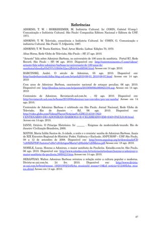 Referências
ADORNO, T. W. ; HORKHEIMER, M. Indústria Cultural. In: COHN, Gabriel (Comp.).
Comunicação e Indústria Cultural. São Paulo: Companhia Editora Nacional e Editora da USP,
1971.
ADORNO, T. W. Televisão, consciência e Indústria Cultural. In: COHN, G. Comunicação e
indústria Cultural. São Paulo: T. A Queiróz, 1987.
ADORNO, T. W. Teoria Estética. Trad. Artur Morão. Lisboa: Edições 70, 1970.
Altas Horas, Rede Globo de Televisão, São Paulo – SP, 27 ago. 2010.
“Arnesto” fala sobre Adoniran Barbosa, no aniversário de 100 anos do sambista. Portal R7, Rede
Record, São Paulo – SP, 06 ago. 2010. Disponível em: http://entretenimento.r7.com/videos/-
arnesto-fala-sobre-adoniran-barbosa-no-aniversario-de-100-anos-do-
sambista/idmedia/05d707c53bb9e52acc2fbb843ed8f586.html Acesso em 14 ago. 2010.
BARCINSKI, André. O século de Adoniran, 05 ago. 2010. Disponível em:
http://andrebarcinski.folha.blog.uol.com.br/arch2010-08-01_2010-08-07.html Acesso em 14 ago.
2010
Cem anos de Adoniran Barbosa, cancioneiro nacional de sotaque peculiar, 06 ago. 2010.
Disponível em: http://jbonline.terra.com.br/pextra/2010/08/06/e060825194.asp Acesso em 14 ago.
2010
Centenário de Adoniran. Revistacult.uol.com.br, , 02 ago. 2010. Disponível em:
http://revistacult.uol.com.br/home/2010/08/adoniran-nos-convidou-pra-um-samba/ Acesso em 14
ago. 2010.
Centenário de Adoniran Barbosa é celebrado em São Paulo. Jornal Nacional, Rede Globo de
Televisão,      Rio    de    Janeiro     –     RJ,    06   ago.   2010. Disponível  em:
http://video.globo.com/Videos/Player/Noticias/0,,GIM1314316-7823-
CENTENARIO+DE+ADONIRAN+BARBOSA+E+CELEBRADO+EM+SAO+PAULO,00.html
Acesso em 14 ago. 2010.
IANNI, Octávio. O Príncipe Eletrônico. In: ______ . Enigmas da modernidade-mundo. Rio de
Janeiro: Civilização Brasileira, 2000.
MATOS, Maria Izilda Santos de. A cidade, a noite e o cronista: samba de Adoniran Barbosa. Anais
do XIX Encontro Regional de História: Poder, Violência e Exclusão. ANPUH/SP – USP. São Paulo,
08 a 12 de setembro de 2008. Disponível em: http://www.anpuhsp.org.br/downloads/CD
%20XIX/PDF/Autores%20e%20Artigos/Maria%20Izilda%20Matos.pdf Acesso em: 18 ago. 2010.
NOBILE, Lucas. Honras a Adoniran, o maior sambista da Paulicéia. Estadão.com.br, São Paulo,
06 ago. 2010. Disponível em: http://www.estadao.com.br/noticias/arteelazer,honras-a-adoniran-o-
maior-sambista-da-pauliceia,590942,0.htm Acesso em 14 ago. 2010.
SEBASTIAO, Walter. Adoniran Barbosa retratou a relação entre a cultura popular e moderna.
Divirta-se.uai.com.br,    24      fev.     2010.    Disponível     em:      http://www.divirta-
se.uai.com.br/html/sessao_19/2010/02/24/ficha_musica/id_sessao=19&id_noticia=21246/ficha_mus
ica.shtml Acesso em 14 ago. 2010.




                                                                                            47
 