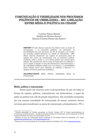 COMUNICAÇÃO E VISIBILIDADE NOS PROCESSOS
      POLÍTICOS DE UBERLÂNDIA – MG: A RELAÇÃO
         ENTRE MÍDIA E POLÍTICA NA CIDADE1


                                 Carolina Tomaz Batista
                               Natália de Oliveira Santos2
                           Adriana Cristina Omena dos Santos 3



              RESUMO: O texto discute aspectos da relação entre os meios de
              comunicação e os processos políticos, em particular as
              possibilidades dos usos do jornal, da TV, da internet e de eventos
              nos períodos político-eleitorais na cidade de Uberlândia - MG.
              Neste contexto desenvolve um resgate do panorama geral da
              relação dos meios de comunicação com os processos político-
              eleitorais, sobre a mídia e o novo fazer político que nasceu dessa
              relação. Em seguida tem início o pano de fundo para as reflexões a
              que o estudo se propõe os usos das ferramentas comunicacionais, e
              da visibilidade midiática obtida com o uso destas, e a possibilidade
              dessa relação servir para legitimar ou embasar o discurso e a
              imagem de futuros possíveis candidatos.

              PALAVRAS-CHAVE:            Mídia. Política. Visibilidade. Meios de
              Comunicação.




Mídia, política e comunicação
         Existe quase um consenso entre os pesquisadores de que em todas as
formas de regimes políticos, especialmente nos democráticos, o papel da
mídia na política tem sido de grande importância. Em sociedades integradas
por um sistema consolidado de comunicação de massa, inúmeros fatores
serviram para transformar os meios de comunicação, principalmente a TV, o


1
  Trabalho apresentado no Trabalho apresentado na Divisão Temática (DT 8) Estudos Interdisciplinares da
Comunicação, da Intercom Júnior – Jornada de Iniciação Científica em Comunicação, evento componente do XXXII
Congresso Brasileiro de Ciências da Comunicação, em 2010.
2
  Discentes do Curso de Comunicação Social: Jornalismo da Universidade Federal de Uberlândia, UFU, Email:
nataliasantoscs@hotmail.com e carol_baptist@hotmail.com.
3
  Professora do Curso de Jornalismo da Universidade Federal de Uberlândia, UFU, Email: omena@faced.ufu.br.




48
 