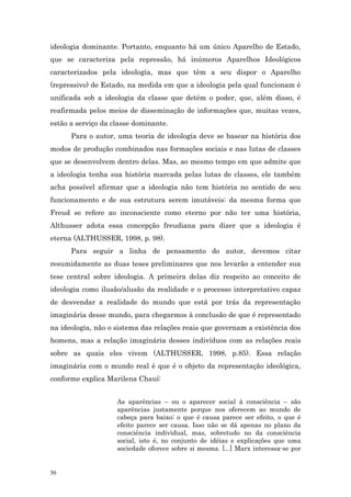 ideologia dominante. Portanto, enquanto há um único Aparelho de Estado,
que se caracteriza pela repressão, há inúmeros Aparelhos Ideológicos
caracterizados pela ideologia, mas que têm a seu dispor o Aparelho
(repressivo) de Estado, na medida em que a ideologia pela qual funcionam é
unificada sob a ideologia da classe que detém o poder, que, além disso, é
reafirmada pelos meios de disseminação de informações que, muitas vezes,
estão a serviço da classe dominante.
      Para o autor, uma teoria de ideologia deve se basear na história dos
modos de produção combinados nas formações sociais e nas lutas de classes
que se desenvolvem dentro delas. Mas, ao mesmo tempo em que admite que
a ideologia tenha sua história marcada pelas lutas de classes, ele também
acha possível afirmar que a ideologia não tem história no sentido de seu
funcionamento e de sua estrutura serem imutáveis: da mesma forma que
Freud se refere ao inconsciente como eterno por não ter uma história,
Althusser adota essa concepção freudiana para dizer que a ideologia é
eterna (ALTHUSSER, 1998, p. 98).
      Para seguir a linha de pensamento do autor, devemos citar
resumidamente as duas teses preliminares que nos levarão a entender sua
tese central sobre ideologia. A primeira delas diz respeito ao conceito de
ideologia como ilusão/alusão da realidade e o processo interpretativo capaz
de desvendar a realidade do mundo que está por trás da representação
imaginária desse mundo, para chegarmos à conclusão de que é representado
na ideologia, não o sistema das relações reais que governam a existência dos
homens, mas a relação imaginária desses indivíduos com as relações reais
sobre as quais eles vivem (ALTHUSSER, 1998, p.85). Essa relação
imaginária com o mundo real é que é o objeto da representação ideológica,
conforme explica Marilena Chauí:


                    As aparências – ou o aparecer social à consciência – são
                    aparências justamente porque nos oferecem ao mundo de
                    cabeça para baixo: o que é causa parece ser efeito, o que é
                    efeito parece ser causa. Isso não se dá apenas no plano da
                    consciência individual, mas, sobretudo no da consciência
                    social, isto é, no conjunto de idéias e explicações que uma
                    sociedade oferece sobre si mesma. [...] Marx interessa-se por


50
 