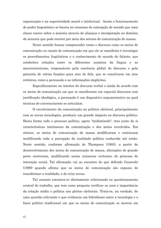 organização e na superioridade moral e intelectual. Assim o funcionamento
do poder hegemônico se baseia no consenso de concepção de mundo que uma
classe exerce sobre a maioria através de alianças e incorporação no domínio
da minoria que pode ocorrer por meio dos setores de comunicação de massa.
      Neste sentido buscar compreender tanto o discurso como os meios de
comunicação ou canais de comunicação em que ele se manifesta é investigar
os procedimentos lingüísticos e o conhecimento de mundo do falante, que
estabelece   relações   entre   os   diferentes   usuários   da   língua   e   as
macroestruturas, responsáveis pela coerência global do discurso e pela
garantia de várias funções para atos de fala, que se constituem em atos
retóricos, como a persuasão e as informações implícitas.
      Especificamente no interior do discurso verbal e ainda de acordo com
os meios de comunicação em que se manifestam em especial discursos com
justificação ideológica, a persuasão é um dispositivo argumentativo no qual
técnicas de convencimento se articulam.
      O envolvimento da comunicação na política eleitoral, principalmente
com as novas tecnologias, produziu um grande impacto no discurso político.
Desta forma todo o processo político, agora "midiatizado", traz junto de si
características intrínsecas da comunicação e dos meios envolvidos. Em
síntese, os meios de comunicação de massa modificaram e continuam
modificando toda a percepção da realidade política conhecida até então.
Neste sentido, conforme afirmação de Thompson (1995), a partir do
desenvolvimento dos meios de comunicação de massa, alterações de grande
porte ocorreram, modificando assim inúmeras vertentes do processo de
interação social. Tal afirmação vai ao encontro do que defende Guareshi
(1999) quando afirma que os meios de comunicação são capazes de
transformar a realidade, e de criar novas.
      Tal assunto encontra-se diretamente relacionado ao questionamento
central do trabalho, que tem como proposta verificar os usos e importância
da relação mídia e política nos pleitos eleitorais. Trata-se, na verdade, de
uma questão relevante e que evidencia um hibridismo entre a tecnologia e o
fazer político tradicional em que os meios de comunicação se movem em



52
 