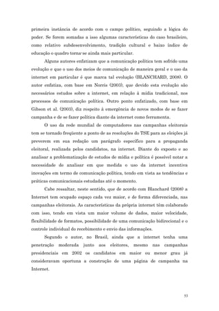 primeira instância de acordo com o campo político, seguindo a lógica do
poder. Se forem somadas a isso algumas características do caso brasileiro,
como relativo subdesenvolvimento, tradição cultural e baixo índice de
educação o quadro torna-se ainda mais particular.
      Alguns autores enfatizam que a comunicação política tem sofrido uma
evolução e que o uso dos meios de comunicação de maneira geral e o uso da
internet em particular é que marca tal evolução (BLANCHARD, 2008). O
autor enfatiza, com base em Norris (2003), que devido esta evolução são
necessários estudos sobre a internet, em relação à mídia tradicional, nos
processos de comunicação política. Outro ponto enfatizado, com base em
Gibson et al. (2003), diz respeito à emergência de novos modos de se fazer
campanha e de se fazer política diante da internet como ferramenta.
      O uso da rede mundial de computadores nas campanhas eleitorais
tem se tornado freqüente a ponto de as resoluções do TSE para as eleições já
preverem em sua redação um parágrafo específico para a propaganda
eleitoral, realizada pelos candidatos, na internet. Diante do exposto e ao
analisar a problematização de estudos de mídia e política é possível notar a
necessidade de analisar em que medida o uso da internet incentiva
inovações em termo de comunicação política, tendo em vista as tendências e
práticas comunicacionais estudadas até o momento.
      Cabe ressaltar, neste sentido, que de acordo com Blanchard (2008) a
Internet tem ocupado espaço cada vez maior, e de forma diferenciada, nas
campanhas eleitorais. As características da própria internet têm colaborado
com isso, tendo em vista um maior volume de dados, maior velocidade,
flexibilidade de formatos, possibilidade de uma comunicação bidirecional e o
controle individual do recebimento e envio das informações.
      Segundo o autor, no Brasil, ainda que a internet tenha uma
penetração   moderada    junto   aos   eleitores,   mesmo   nas   campanhas
presidenciais em 2002 os candidatos em maior ou menor grau já
consideravam oportuna a construção de uma página de campanha na
Internet.




                                                                          53
 