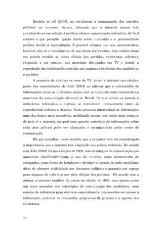 Queiróz et all (2005), ao estudarem a comunicação dos partidos
políticos no universo virtual, afirmam que a internet possui três
características em relação á política: oferece comunicação interativa, de fácil
contato e que permite ligação direta entre o cidadão e a personalidade
política devido à segmentação. É possível afirmar que tais características
levaram não só a crescimento do uso dessa ferramenta, mas substituíram
em grande medida as notas oficiais dos partidos, entrevistas coletivas,
chegando a ser comum, nos materiais divulgados em TV e jornal, a
reprodução das informações contidas nas paginas eletrônicas dos candidatos
e partidos.
      A proposta de analisar os usos da TV, jornal e internet nas eleições
parte das considerações de Aldé (2004) ao afirmar que o intercâmbio de
informações entre os diferentes meios vem se tornando uma característica
marcante da comunicação eleitoral no Brasil. Para a autora os jornais e
noticiários, televisivos e digitais, se comunicam intensamente entre si,
reproduzindo notícias e citações. Neste processo intertextual de informações
uma das fontes mais acessíveis, mobilizada mesmo nos locais mais remotos
do país, é a internet, na qual uma grande variedade de informações sobre
cada ator político pode ser alcançada e acompanhada pelos meios de
comunicação.
      Há que ressaltar, neste sentido, que a proposta leva em consideração
a importância que a internet tem adquirido nos pleitos eleitorais. De acordo
com Aldé (2004) foi nas eleições de 2002, nas estratégias de comunicação que
aumentou significativamente o uso da internet como instrumento de
campanha, como forma de fortalecer e divulgar a agenda de cada candidato,
além de oferecer visibilidade aos discursos políticos e garantir um espaço
para ataques de todo tipo nos sites oficiais dos políticos. De acordo com a
autora, a internet também foi usada na eleição de 1998, mas apenas como
um mero acessório nas estratégias de comunicação dos candidatos, uma
espécie de referência para eleitores especialmente interessados em acesso à
informação, material de campanha, programas de governo e a agenda dos
candidatos.



54
 