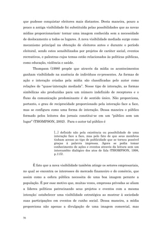 que pudesse conquistar eleitores mais distantes. Desta maneira, pouco a
pouco a antiga visibilidade foi substituída pelas possibilidades que as novas
mídias proporcionariam: tornar uma imagem conhecida sem a necessidade
de deslocamento a todos os lugares. A nova visibilidade mediada surge como
mecanismo principal na obtenção de eleitores antes e durante o período
eleitoral, sendo estes sensibilizados por projetos de caráter social, eventos
recreativos, e palestras cujos temas estão relacionados às políticas públicas,
como educação, violência e saúde.
      Thompson (1998) propõe que através da mídia os acontecimentos
ganham visibilidade na ausência de indivíduos co-presentes. As formas de
ação e interação criadas pela mídia são classificadas pelo autor como
relações de “quase-interação mediada”. Nesse tipo de interação, as formas
simbólicas são produzidas para um número indefinido de receptores e o
fluxo da comunicação predominante é de sentido único. Não proporciona,
portanto, o grau de reciprocidade proporcionado pela interação face a face,
mas se configura como uma forma de interação. Dessa maneira o público
formado pelos leitores dos jornais constitui-se em um “público sem um
lugar” (THOMPSON, 2002). Para o autor tal público é


                    [...] definido não pela existência ou possibilidade de uma
                    interação face a face, mas pelo fato de que seus membros
                    tinham acesso ao tipo de publicidade que se tornou possível
                    graças à palavra impressa. Agora se podia tomar
                    conhecimento de ações e eventos através da leitura sem um
                    intercambio dialógico dos atos de fala (THOMPSON, 1998,
                    p.115).


      É fato que a nova visibilidade também atinge os setores empresariais,
no qual se encontra os interesses do mercado financeiro e do comércio, que
assim como a esfera pública necessita de uma boa imagem perante a
população. É por esse motivo que, muitas vezes, empresas privadas se aliam
a líderes políticos patrocinando seus projetos e eventos com a mesma
intenção: estabelecer uma visibilidade estratégica ao mostrar à sociedade
suas participações em eventos de cunho social. Dessa maneira, a mídia
proporciona não apenas a divulgação de uma imagem comercial, mas


56
 