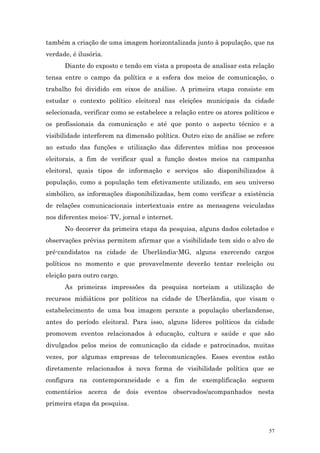 também a criação de uma imagem horizontalizada junto à população, que na
verdade, é ilusória.
      Diante do exposto e tendo em vista a proposta de analisar esta relação
tensa entre o campo da política e a esfera dos meios de comunicação, o
trabalho foi dividido em eixos de análise. A primeira etapa consiste em
estudar o contexto político eleitoral nas eleições municipais da cidade
selecionada, verificar como se estabelece a relação entre os atores políticos e
os profissionais da comunicação e até que ponto o aspecto técnico e a
visibilidade interferem na dimensão política. Outro eixo de análise se refere
ao estudo das funções e utilização das diferentes mídias nos processos
eleitorais, a fim de verificar qual a função destes meios na campanha
eleitoral, quais tipos de informação e serviços são disponibilizados à
população, como a população tem efetivamente utilizado, em seu universo
simbólico, as informações disponibilizadas, bem como verificar a existência
de relações comunicacionais intertextuais entre as mensagens veiculadas
nos diferentes meios: TV, jornal e internet.
      No decorrer da primeira etapa da pesquisa, alguns dados coletados e
observações prévias permitem afirmar que a visibilidade tem sido o alvo de
pré-candidatos na cidade de Uberlândia-MG, alguns exercendo cargos
políticos no momento e que provavelmente deverão tentar reeleição ou
eleição para outro cargo.
      As primeiras impressões da pesquisa norteiam a utilização de
recursos midiáticos por políticos na cidade de Uberlândia, que visam o
estabelecimento de uma boa imagem perante a população uberlandense,
antes do período eleitoral. Para isso, alguns líderes políticos da cidade
promovem eventos relacionados à educação, cultura e saúde e que são
divulgados pelos meios de comunicação da cidade e patrocinados, muitas
vezes, por algumas empresas de telecomunicações. Esses eventos estão
diretamente relacionados à nova forma de visibilidade política que se
configura na contemporaneidade e a fim de exemplificação seguem
comentários acerca de dois eventos observados/acompanhados nesta
primeira etapa da pesquisa.



                                                                             57
 
