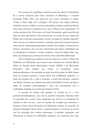 Um exemplo da visibilidade mediada dentro da cidade de Uberlândia
foi o evento realizado pelo então secretário de Habitação, o vereador
licenciado Felipe Attiê, que promoveu um evento vinculado ao projeto
“Curtir é Viver, Diga não as Drogas”. Tal evento, com ampla cobertura
midiática, trouxe à cidade o escritor, psicanalista, teólogo e professor Rubem
Alves para ministrar a palestra com o tema “Educar para transformar”. O
evento aconteceu dia 19 de maio, no Center Convention, sendo assistido por
mais de cinco mil pessoas. Fato interessante no evento foi que, ainda que
Felipe Attiê estivesse promovendo o evento no papel de cidadão comum(?),
uma vez que em nenhum momento a secretaria pela qual responde aparece
como uma da viabilizadoras/apoiadoras do fato. Na verdade a situação foi no
mínimo, incoerente, uma vez que a Secretaria não obteve visibilidade seja
na divulgação ou durante o evento, somente o nome de Felipe Attiê, que,
aliás, foi chamado para abertura do evento como o Secretário Municipal.
      Outro exemplo que podemos citar diz respeito ao evento 1ª Feira das
Profissões em Uberlândia, que aconteceu por iniciativa do vereador Márcio
Nobre do Partido Social Democrático Cristão (PSDC) e do Movimento
Evangélico    “Sou    cidadão”    que    reuniu     17     faculdades,   cursos
profissionalizantes e da sociedade em geral, em 20 de junho de 2009. Assim
como na situação anterior o evento obteve boa visibilidade midiática e o
nome do vereador era, a todo o momento, o centro das atenções, inclusive
com faixas e banners que tinham como única finalidade no evento divulgar o
nome do vereador, personalizando o fato, que futuramente terá a
visibilidade utilizada por ocasião das eleições de 2010.
      A questão de análise não permeia os eventos em si e seus
promotores/viabilizadores, mas sim as possíveis intenções existentes além
da promoção dos eventos. Uma implicação que merece ser ressaltada diz
respeito ao fato de que a área de atuação do vereador que promoveu o
primeiro evento (atual Secretário de Habitação) diverge do conteúdo da
palestra (educação). Dessa forma, o questionamento se instaura no motivo
real da realização dos eventos observados. A segunda implicação está
relacionada às formas de visibilidade midiática, que ocorreram das mais



58
 