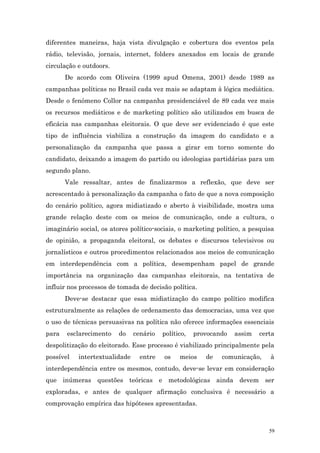 diferentes maneiras, haja vista divulgação e cobertura dos eventos pela
rádio, televisão, jornais, internet, folders anexados em locais de grande
circulação e outdoors.
       De acordo com Oliveira (1999 apud Omena, 2001) desde 1989 as
campanhas políticas no Brasil cada vez mais se adaptam à lógica mediática.
Desde o fenômeno Collor na campanha presidenciável de 89 cada vez mais
os recursos mediáticos e de marketing político são utilizados em busca de
eficácia nas campanhas eleitorais. O que deve ser evidenciado é que este
tipo de influência viabiliza a construção da imagem do candidato e a
personalização da campanha que passa a girar em torno somente do
candidato, deixando a imagem do partido ou ideologias partidárias para um
segundo plano.
       Vale ressaltar, antes de finalizarmos a reflexão, que deve ser
acrescentado à personalização da campanha o fato de que a nova composição
do cenário político, agora midiatizado e aberto à visibilidade, mostra uma
grande relação deste com os meios de comunicação, onde a cultura, o
imaginário social, os atores político-sociais, o marketing político, a pesquisa
de opinião, a propaganda eleitoral, os debates e discursos televisivos ou
jornalísticos e outros procedimentos relacionados aos meios de comunicação
em interdependência com a política, desempenham papel de grande
importância na organização das campanhas eleitorais, na tentativa de
influir nos processos de tomada de decisão política.
       Deve-se destacar que essa midiatização do campo político modifica
estruturalmente as relações de ordenamento das democracias, uma vez que
o uso de técnicas persuasivas na política não oferece informações essenciais
para   esclarecimento    do    cenário   político,   provocando   assim   certa
despolitização do eleitorado. Esse processo é viabilizado principalmente pela
possível   intertextualidade     entre   os    meios    de   comunicação,    à
interdependência entre os mesmos, contudo, deve-se levar em consideração
que inúmeras questões teóricas e metodológicas ainda devem ser
exploradas, e antes de qualquer afirmação conclusiva é necessário a
comprovação empírica das hipóteses apresentadas.



                                                                             59
 