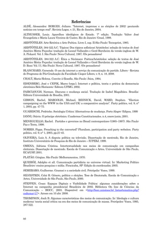 Referências
ALDÉ, Alessandra; BORGES, Juliano. "Internet, imprensa e as eleições de 2002: pautando
notícias em tempo real". Revista Logos, v. 21, Rio de Janeiro, 2004.
ALTHUSSER, Louis. Aparelhos ideológicos de Estado. 7ª edição. Tradução Valter José
Evangelista e Maria Laura Viveiros de Castro. Rio de Janeiro: Graal, 1998.
ARISTÓTELES. Arte Retórica e Arte Poética. Livro I, cap. II.São Paulo: Tecnoprint, 1983.
ARISTÓTELES, 384-322 A.C. Tópicos; Dos tópicos sofísticos/ Aristóteles; seleção de textos de José
Américo Motta Peçanha; tradução de Leonel Vallandro e Gerd Bornheim da versão inglesa de W.
A. Pickard. Vol. I. São Paulo: Nova Cultural, 1987. (Os pensadores)
ARISTÓTELES, 384-322 A.C. Ética a Nicômaco; Poética/Aristóteles; seleção de textos de José
Américo Motta Peçanha; tradução de Leonel Vallandro e Gerd Bornheim da versão inglesa de W.
D. Ross; Vol. I I. São Paulo: Nova Cultural, 1987. (Os pensadores)
BLANCHARD, Gersende. O uso da internet a serviço da comunicação do partido. Líbero - Revista
do Programa de Pós-Graduação da Faculdade Cásper Líbero, v. 9, n. 18, 2008.
CHAUÍ, Maria Helena. Convite à filosofia. São Paulo: Ática, 1994.
EISENBERG, José e CEPIK, Marco (orgs.), Internet e política, teoria e prática da democracia
eletrônica Belo Horizonte: Editora UFMG, 2002.
FAIRCLOUGH, Norman. Discurso e mudança social. Tradução de Izabel Magalhães. Brasília:
Editora Universidade de Brasília, 2001.
GIBSON, Rachel, MARGOLIS, Michael, RESNICK, David, WARD, Stephen. “Election
campaigning on the WWW in the USA and UK: a comparative analysis”. Party politics, vol. 9, n°
1, 2003, pp. 47-75.
GUARESCHI, Pedrinho. Sociologia Crítica: Alternativas de mudança. Porto Alegre: Edipus, 1999
IANNI, Otávio. O príncipe eletrônico. Cuadernos Constitucionales. n.4, enero-junio, 2001.
MENEGUELLO, Rachel. Partidos e governos no Brasil contemporâneo (1985–1997). São Paulo:
Paz e Terra, 1998.
NORRIS, Pippa. Preaching to the converted? Pluralism, participation and party websites. Party
politics, vol. 9, n° 1, 2003, pp.21-45.
OLIVEIRA, Luiz A. A disputa política na televisão. Dissertação de mestrado, Rio de Janeiro,
Instituto Universitário de Pesquisa do Rio de Janeiro – IUPERJ, 1999.
OMENA, Adriana Cristina. Intertextualidade nos meios de comunicação em campanhas
eleitorais. Dissertação de mestrado. Escola de Comunicação e Artes, Universidade de São Paulo,
ECA/USP, 2001.
PLATÃO. Górgias. São Paulo: Melhoramentos, 1970.
QUEIRÓZ, Adolpho et all. Comunicação partidária no universo virtual. In: Marketing Político
Brasileiro: ensino pesquisa e mídia. Piracicaba, SP: Edição do coordenador, 2005.
SEMERARO, Guilherme. Gramsci e a sociedade civil. Petrópolis: Vozes, 1999.
SILVESTRIN, Celsi B. Gênero, política e eleições. Tese de Doutorado, Escola de Comunicação e
Artes, Universidade de São Paulo, São Paulo, 2000.
STEFFEN, Cesar. Espaços Digitais e Visibilidade Política: algumas considerações sobre a
Internet na campanha presidencial Brasileira de 2002. Biblioteca On line de Ciências da
Comunicação – BOCC, 2003. Disponível em <http://bocc.unisinos.br/_listas/tematica.php?
codtema=17>. Acesso em 10 abr. 2008.
THOMPSON, Jonh B. Algumas características dos meios de comunicação. In: Ideologia e cultura
moderna: teoria social crítica na era dos meios de comunicação de massa. Petrópoles: Vozes, 1995,
287-322.




60
 