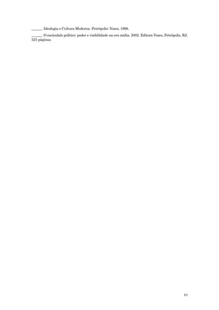 ______. Ideologia e Cultura Moderna. Petrópolis: Vozes, 1998.
______. O escândalo político: poder e visibilidade na era mídia. 2002. Editora Vozes, Petrópolis, RJ,
325 páginas.




                                                                                                  61
 