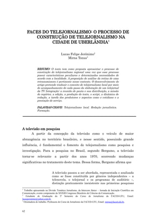 FACES DO TELEJORNALISMO: O PROCESSO DE
        CONSTRUÇÃO DE TELEJORNALISMO NA
               CIDADE DE UBERLÂNDIA1

                                      Lucas Felipe Jerônimo2
                                          Mirna Tonus3


              RESUMO: O texto tem como proposta apresentar o processo de
              construção do telejornalismo regional uma vez que esse processo
              possui características peculiares e determinadas necessidades de
              acordo com a localidade. A proposição de análise da rotina de uma
              retransmissora é pertinente nesse contexto. O desenvolvimento do
              artigo pretende traduzir o conceito de telejornalismo local por meio
              do acompanhamento de cada passo da elaboração de um telejornal
              da TV Integração: a reunião de pauta e sua distribuição, a missão
              do repórter, a edição, a produção do texto, o script, a dinâmica de
              redação, a tarefa dos produtores e aspectos como o cotidiano e a
              prestação de serviço.

              PALAVRAS-CHAVE: Telejornalismo local. Redação jornalística.
              Formação.




A televisão em pesquisa
         A partir da concepção da televisão como o veículo de maior
abrangência no território brasileiro, e nesse sentido, possuindo grande
influência, é fundamental o fomento do telejornalismo como pesquisa e
investigação. Para a pesquisa no Brasil, segundo Bergamo, a televisão
torna-se       relevante       a     partir     dos     anos      1970,       ocorrendo        mudanças
significativas no tratamento deste tema. Dessa forma, Bergamo afirma que


                             A televisão passou a ser abordada, representada e analisada
                             como se fosse constituída por gêneros independentes – a
                             telenovela, o telejornal e os programas de auditório –,
                             distinção praticamente inexistente nas primeiras pesquisas

1
  Trabalho apresentado na Divisão Temática Jornalismo, da Intercom Júnior – Jornada de Iniciação Científica em
Comunicação, evento componente do XXXIII Congresso Brasileiro de Ciências da Comunicação.
2
   Estudante de Graduação do 3º Semestre do Curso de Jornalismo da FACED-UFU, Email:
lucasjeronimo@yahoo.com.br.
3
  Orientadora do trabalho. Professora do Curso de Jornalismo da FACED-UFU, Email: mirna@faced.ufu.br .


62
 