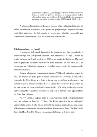 realizadas no Brasil. A mudança na forma de tratamento do
                      tema, a partir de gêneros distintos e independentes, indica
                      alterações tanto nos critérios de legitimidade das pesquisas
                      como na sua própria configuração (BERGAMO, 2006, p. 1).


      A televisão brasileira que herda a mão-de-obra e algumas fórmulas do
rádio, atualmente contempla uma grade de programação segmentada com
conteúdos diversos. De telejornais a programas infantis, passando por
telenovelas e variedades, o dia na televisão é constituído.




O telejornalismo no Brasil
      O primeiro telejornal brasileiro foi Imagens do Dia, entretanto o
sucesso surge com O Repórter Esso em 1953, ambos da TV Tupi. O marco do
telejornalismo no Brasil se deu em 1969 com a criação do Jornal Nacional
como o primeiro noticiário exibido em rede nacional. Já nos anos 1970 as
emissoras de televisão passam a veicular uma grade de programação
nacional unificada.
      Outros telejornais importantes foram o TJ Brasil, exibido a partir do
final da década de 1980 pelo Sistema Brasileiro de Televisão (SBT), sob o
comando de Bóris Casoy e o Aqui e Agora com conteúdos apelativos e viés
sensacionalista, ambos extintos. Na TV Globo destacam-se o Fantástico, no
ar nas noites de domingo desde a década de 1970, mesclando informação,
entretenimento e quadros de humor e também o Jornal Hoje, apresentado
na faixa das 13 horas.
      Na TV Globo, o espaço para o telejornalismo local é disponibilizado
em três faixas de horário. O Bom Dia Praça constitui-se no telejornal
apresentado após o Globo Rural às 6h30 da manhã, partindo das emissoras
afiliadas em cada estado, denominando-se dessa forma: Bom Dia São Paulo,
Bom Dia Rio, Bom Dia Minas, etc. A segunda faixa é a de meio-dia.




                                                                                63
 