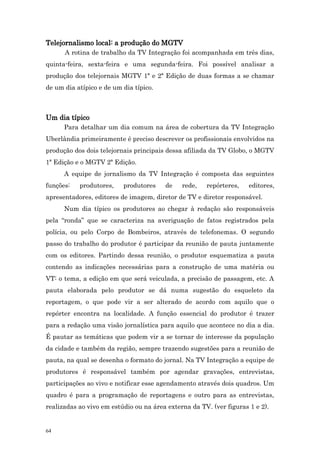 Telejornalismo local: a produção do MGTV
      A rotina de trabalho da TV Integração foi acompanhada em três dias,
quinta-feira, sexta-feira e uma segunda-feira. Foi possível analisar a
produção dos telejornais MGTV 1ª e 2ª Edição de duas formas a se chamar
de um dia atípico e de um dia típico.



Um dia típico
      Para detalhar um dia comum na área de cobertura da TV Integração
Uberlândia primeiramente é preciso descrever os profissionais envolvidos na
produção dos dois telejornais principais dessa afiliada da TV Globo, o MGTV
1ª Edição e o MGTV 2ª Edição.
      A equipe de jornalismo da TV Integração é composta das seguintes
funções:   produtores,    produtores    de    rede,   repórteres,    editores,
apresentadores, editores de imagem, diretor de TV e diretor responsável.
      Num dia típico os produtores ao chegar à redação são responsáveis
pela “ronda” que se caracteriza na averiguação de fatos registrados pela
polícia, ou pelo Corpo de Bombeiros, através de telefonemas. O segundo
passo do trabalho do produtor é participar da reunião de pauta juntamente
com os editores. Partindo dessa reunião, o produtor esquematiza a pauta
contendo as indicações necessárias para a construção de uma matéria ou
VT: o tema, a edição em que será veiculada, a precisão de passagem, etc. A
pauta elaborada pelo produtor se dá numa sugestão do esqueleto da
reportagem, o que pode vir a ser alterado de acordo com aquilo que o
repórter encontra na localidade. A função essencial do produtor é trazer
para a redação uma visão jornalística para aquilo que acontece no dia a dia.
É pautar as temáticas que podem vir a se tornar de interesse da população
da cidade e também da região, sempre trazendo sugestões para a reunião de
pauta, na qual se desenha o formato do jornal. Na TV Integração a equipe de
produtores é responsável também por agendar gravações, entrevistas,
participações ao vivo e notificar esse agendamento através dois quadros. Um
quadro é para a programação de reportagens e outro para as entrevistas,
realizadas ao vivo em estúdio ou na área externa da TV. (ver figuras 1 e 2).


64
 