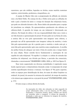 caracteres, que são créditos, legendas ou títulos, numa matéria nomeiam
repórter, entrevistados, produtores, cinegrafistas, etc.
      A equipe do Master lida com a programação da afiliada em sintonia
com a da Rede Globo. No começo do dia a Globo envia para as afiliadas de
todo o país o horário de início e o tempo de duração dos telejornais locais,
que pode ser alterado durante o dia. Esses dados são passados para a equipe
de jornalismo na redação. Os apresentadores geralmente são editores ou
editores-chefe. A questão do tempo em um telejornal é direcionada aos
editores. Na função de editor, é de sua responsabilidade lidar com o texto a
ser lido durante a apresentação do jornal. O texto pode ser na forma de nota,
a notícia lida ao vivo pelo apresentador sem imagens; nota coberta, a
gravação em off do apresentador com imagens; cabeça da matéria, o texto
lido pelo apresentador que dá o gancho para a matéria e ainda nota pé, a
nota lida pelo apresentador após uma matéria como complemento. A escolha
da melhor forma de adequar um texto é feita de acordo com o tempo limite
de uma edição. Nesse sentido faz-se fundamental a montagem de um
espelho de cada telejornal. “O espelho é a relação e a ordem de entrada das
matérias do telejornal, sua divisão por blocos, a previsão dos comerciais,
chamadas e encerramento” (BARBEIRO; LIMA, 2002, p. 165) (ver figura 3).
      Esse texto segmentado em diversas modalidades é registrado numa
lauda especial para o telejornalismo chamada script. A composição do script
contém especificações técnicas e textuais. (ver figura 4) “Na parte superior,
estão os espaços para identificação da data, do nome do editor (repórter ou
redator), do jornal, do assunto (a retranca da matéria), do tempo da matéria
e do número que a página terá no script geral do jornal” (PATERNOSTRO, 2006,
p. 171).
      O texto ocupa a coluna direita da lauda,


                     As marcações de vídeo são colocadas no lado esquerdo do
                     script: informações sobre o uso de câmeras, de VT, slides,
                     ilustrações e caracteres (nomes, datas, créditos que devem
                     ser inseridos sobre a imagem). A coluna da esquerda é
                     destinada a tudo que se relaciona às imagens da matéria.
                     (PATERNOSTRO, 2006)



                                                                             67
 