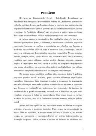 PREFÁCIO
          O curso de Comunicação Social - habilitação Jornalismo, da
Faculdade de Educação da Universidade Federal de Uberlândia, por meio do
trabalho coletivo de seus professores, alunos e técnicos, nos apresenta esta
importante contribuição para se pensar a relação entre comunicação, cultura
e política. Os "múltiplos olhares" que se cruzam e entrecruzam ao longo
desta obra nos convidam a refletir a relação entre esses três elementos.
          A cultura requer a perspectiva dos "múltiplos olhares", pois é um
conceito que implica o plural, a diferença, a diversidade. A cultura, enquanto
construção humana, se realiza e materializa na relações que homens e
mulheres estabelecem entre si, com a natureza, com a tecnologia, com os
saberes e práticas, em determinados contextos e condições. Nessas relações
valores, crenças, mitos, ritos e rituais vão se constituindo, vão se tornando
realidade nas vozes, olhares, cantos, gestos, danças, músicas, imagens
línguas e linguagens. Por isso, tratar a cultura no singular é negligenciar
sua marca identitária, ou seja, sua dimensão de multiplicidade nas trilhas,
nas formas, nas possibilidades de sua realização e concretização.
          Do mesmo modo, a política também não é una nem única. A política,
enquanto prática social, histórica, pode assumir diferentes significados,
caminhos, dimensões. Pode implicar relações e processos de dominação,
controle, alienação, mas pode também se traduzir em relações e processos
que buscam a realização da autonomia, da construção da justiça, da
solidariedade, a partir do contexto sociocultural e histórico em que estas
relações, processos e lutas se desenvolvem. Mas nisso reside o caráter
múltiplo da política, pois ela é fundamentalmente processo, relação, prática
social.
          Assim, cultura e política não se definem como realidades estanques,
práticas, processos e produtos isolados. Uma causa ou consequência da
outra. Mas ao contrário, a relação entre cultura e política é, ao mesmo
tempo, de autonomia e interdependência; de mútua determinação, de
interação recíproca. Enfim, cultura e política se definem na dinâmica das




                                                                             7
 