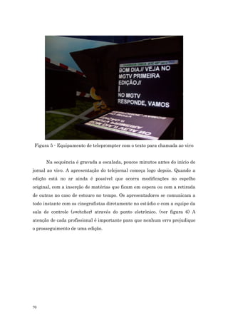 Figura 5 - Equipamento de teleprompter com o texto para chamada ao vivo


      Na sequência é gravada a escalada, poucos minutos antes do início do
jornal ao vivo. A apresentação do telejornal começa logo depois. Quando a
edição está no ar ainda é possível que ocorra modificações no espelho
original, com a inserção de matérias que ficam em espera ou com a retirada
de outras no caso de estouro no tempo. Os apresentadores se comunicam a
todo instante com os cinegrafistas diretamente no estúdio e com a equipe da
sala de controle (switcher) através do ponto eletrônico. (ver figura 6) A
atenção de cada profissional é importante para que nenhum erro prejudique
o prosseguimento de uma edição.




70
 