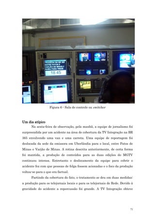 Figura 6 - Sala de controle ou switcher



Um dia atípico
      Na sexta-feira de observação, pela manhã, a equipe de jornalismo foi
surpreendida por um acidente na área de cobertura da TV Integração na BR
365 envolvendo uma van e uma carreta. Uma equipe de reportagem foi
deslocada da sede da emissora em Uberlândia para o local, entre Patos de
Minas e Varjão de Minas. A rotina descrita anteriormente, de certa forma
foi mantida, a produção de conteúdos para as duas edições do MGTV
continuou intensa. Entretanto o deslocamento da equipe para cobrir o
acidente fez com que pessoas de folga fossem acionadas e o foco da produção
voltou-se para o que era factual.
      Partindo da cobertura do fato, o tratamento se deu em duas medidas:
a produção para os telejornais locais e para os telejornais de Rede. Devido à
gravidade do acidente a repercussão foi grande. A TV Integração obteve




                                                                           71
 