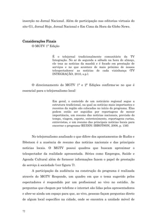 inserção no Jornal Nacional. Além de participação nas editorias virtuais do
site G1, Jornal Hoje, Jornal Nacional e Em Cima da Hora da Globo News.



Considerações Finais
      O MGTV 1ª Edição


                     É o telejornal tradicionalmente comunitário da TV
                     Integração. No ar de segunda a sábado na hora do almoço,
                     ele traz as notícias da manhã e é focado em prestação de
                     serviços e no que acontece de mais próximo de nossos
                     telespectadores: as notícias de cada vizinhança (TV
                     INTEGRAÇÃO, 2010, s.p.).


      O direcionamento do MGTV 1ª e 2ª Edições confirma-se no que é
essencial para o telejornalismo local:


                     Em geral, o conteúdo de um noticiário regional segue a
                     estrutura tradicional, na qual as notícias mais importantes e
                     recentes da região são colocadas no início do programa. Elas
                     podem então ser seguidas por reportagens de menor
                     importância, um resumo das notícias nacionais, previsão do
                     tempo, viagem, esporte, entretenimento, reportagens curtas,
                     entrevistas, e um resumo das principais notícias locais para
                     encerrar o programa (RUDIN; IBBOTSON, 2008, p. 156).


      No telejornalismo analisado o que difere dos apontamentos de Rudin e
Ibbotson é a ausência de resumo das notícias nacionais e das principais
notícias locais. O MGTV possui quadros que buscam aproximar o
telespectador da realidade apresentada. Séries como Empregos, Saúde e
Agenda Cultural além de fornecer informações fazem o papel de prestação
de serviço à sociedade (ver figura 7).
      A participação da audiência na construção do programa é realizada
através do MGTV Responde, um quadro em que o tema sugerido pelos
espectadores é respondido por um profissional ao vivo no estúdio. As
perguntas que chegam por telefone e internet são lidas pelos apresentadores
e abre-se ainda um espaço para que, ao vivo, pessoas façam perguntas direto
de algum local específico na cidade, onde se encontra a unidade móvel de


72
 