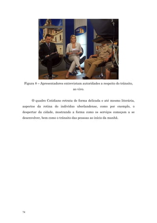 Figura 8 – Apresentadores entrevistam autoridades a respeito do trânsito,
                                 ao vivo.


      O quadro Cotidiano retrata de forma delicada e até mesmo literária,
aspectos da rotina do indivíduo uberlandense, como por exemplo, o
despertar da cidade, mostrando a forma como os serviços começam a se
desenvolver, bem como o trânsito das pessoas ao início da manhã.




74
 