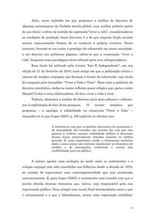 Aliás, neste trabalho em que propomos a análise do discurso de
algumas personagens da findada novela global, essa análise poderia partir
do seu título: o efeito de sentido da expressão “viver a vida”, considerando-se
as condições de produção desse discurso, é a de que naquela ficção seriada
seriam representadas formas de se conduzir a própria vivência. Nesse
contexto, levando-se em conta o prestígio da telenovela em nossa sociedade,
a ser descrito nas próximas páginas, infere-se que a enunciação “viver a
vida” desponta como paradigma sócio-cultural para seus telespectadores.
      Esse título foi utilizado pela revista “Isto É Independente”, em sua
edição de 21 de fevereiro de 2010, num artigo em que a publicação critica o
excesso de traições conjugais que formam a trama da telenovela, cujo título
foi composto pelo trocadilho: “Viver a Vida é Trair”. Haja vista a polifonia do
discurso novelístico, deduz-se numa reflexão quase silógica que, para o autor
Manoel Carlos e seus colaboradores, de fato, viver a vida é trair.
      Todavia, deixemos a análise do discurso para mais adiante e voltemo-
nos à explicitação do foco desta pesquisa.    O    recorte    temático     que
propomos – a apologia à infidelidade na telenovela “Viver a Vida” –
enquadra-se no que Lopes (2003, p. 29) explicita ao afirmar que:


                     A recorrência com que os padrões desviantes de casamento e
                     de sexualidade são tratados nas novelas faz com que elas
                     passem a conferir enorme visibilidade pública à discussão
                     desses temas anteriormente tratados somente no âmbito
                     privado. E, mais importante ainda, o tratamento realístico
                     dado a esses temas não costuma escamotear os elementos de
                     conflito e de preconceito, conferindo à novela alta
                     credibilidade junto ao público.


      A autora aponta uma evolução no modo como os sentimentos e a
relação conjugal têm sido concebidos nos folhetins desde a década de 1970,
no sentido de representar uma contemporaneidade que seja atualizada
sucessivamente. E, para Lopes (2003), é justamente essa ousadia com que a
novela aborda dramas rotineiros que, talvez, seja responsável pela sua
repercussão pública. Para atingir essa moral final intermediária entre o que
é convencional e o que é liberalizante, ocorre uma negociação simbólica:



                                                                             77
 