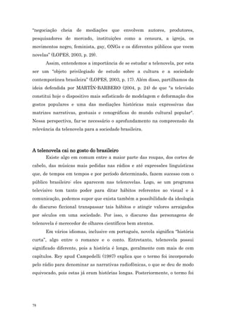 “negociação cheia de mediações que envolvem autores, produtores,
pesquisadores de mercado, instituições como a censura, a igreja, os
movimentos negro, feminista, gay, ONGs e os diferentes públicos que veem
novelas” (LOPES, 2003, p. 29).
      Assim, entendemos a importância de se estudar a telenovela, por esta
ser um “objeto privilegiado de estudo sobre a cultura e a sociedade
contemporânea brasileira” (LOPES, 2003, p. 17). Além disso, partilhamos da
ideia defendida por MARTÍN-BARBERO (2004, p. 24) de que "a televisão
constitui hoje o dispositivo mais sofisticado de modelagem e deformação dos
gostos populares e uma das mediações históricas mais expressivas das
matrizes narrativas, gestuais e cenográficas do mundo cultural popular".
Nessa perspectiva, faz-se necessário o aprofundamento na compreensão da
relevância da telenovela para a sociedade brasileira.



A telenovela cai no gosto do brasileiro
      Existe algo em comum entre a maior parte das roupas, dos cortes de
cabelo, das músicas mais pedidas nas rádios e até expressões linguísticas
que, de tempos em tempos e por período determinado, fazem sucesso com o
público brasileiro: eles aparecem nas telenovelas. Logo, se um programa
televisivo tem tanto poder para ditar hábitos referentes ao visual e à
comunicação, podemos supor que exista também a possibilidade da ideologia
do discurso ficcional transpassar tais hábitos e atingir valores arraigados
por séculos em uma sociedade. Por isso, o discurso das personagens de
telenovela é merecedor de olhares científicos bem atentos.
      Em vários idiomas, inclusive em português, novela significa “história
curta”, algo entre o romance e o conto. Entretanto, telenovela possui
significado diferente, pois a história é longa, geralmente com mais de cem
capítulos. Rey apud Campedelli (1987) explica que o termo foi incorporado
pelo rádio para denominar as narrativas radiofônicas, o que se deu de modo
equivocado, pois estas já eram histórias longas. Posteriormente, o termo foi




78
 